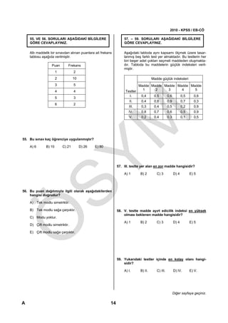 2010 - KPSS / EB-CÖ

    55. VE 56. SORULARI AŞAĞIDAKİ BİLGİLERE                       57. – 59. SORULARI AŞAĞIDAKİ BİLGİLERE
    GÖRE CEVAPLAYINIZ.                                            GÖRE CEVAPLAYINIZ.

    Altı maddelik bir sınavdan alınan puanlara ait frekans        Aşağıdaki tabloda aynı kapsamı ölçmek üzere tasar-
    tablosu aşağıda verilmiştir.                                  lanmış beş farklı test yer almaktadır. Bu testlerin her
                                                                  biri beşer adet çoktan seçmeli maddeden oluşmakta-
                  Puan       Frekans                              dır. Tabloda bu maddelerin güçlük indeksleri veril-
                                                                  miştir.
                      1           2
                      2           10                                                  Madde güçlük indeksleri
                      3           5                                        Madde Madde Madde Madde Madde
                      4           4                                Testler   1     2     3     4     5
                                                                     I.     0,4   0,5   0,6   0,5   0,6
                      5           3
                                                                      II.    0,4       0,8         0,9          0,7     0,3
                      6           2
                                                                     III.    0,3       0,4         0,5          0,2     0,9
                                                                     IV.     0,8       0,7         0,6          0,5     0,9
                                                                     V.      0,2       0,4         0,3          0,1     0,5




55. Bu sınav kaç öğrenciye uygulanmıştır?

    A) 6      B) 10       C) 21        D) 26   E) 80




                                                              57. III. testte yer alan en zor madde hangisidir?

                                                                  A) 1      B) 2         C) 3            D) 4         E) 5




56. Bu puan dağılımıyla ilgili olarak aşağıdakilerden
    hangisi doğrudur?

    A) Tek modlu simetriktir.

    B) Tek modlu sağa çarpıktır.                              58. V. testte madde ayırt edicilik indeksi en yüksek
                                                                  olması beklenen madde hangisidir?
    C) Modu yoktur.
                                                                  A) 1      B) 2         C) 3            D) 4         E) 5
    D) Çift modlu simetriktir.

    E) Çift modlu sağa çarpıktır.




                                                              59. Yukarıdaki testler içinde en kolay olanı hangi-
                                                                  sidir?

                                                                  A) I.      B) II.      C) III.         D) IV.       E) V.




                                                                                                         Diğer sayfaya geçiniz.

A                                                        14
 