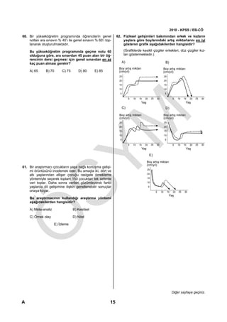 2010 - KPSS / EB-CÖ
60. Bir yükseköğretim programında öğrencilerin genel            62. Fiziksel gelişimleri bakımından erkek ve kızların
    notları ara sınavın % 40’ı ile genel sınavın % 60’ı top-        yaşlara göre boylarındaki artış miktarlarını en iyi
    lanarak oluşturulmaktadır.                                      gösteren grafik aşağıdakilerden hangisidir?

    Bu yükseköğretim programında geçme notu 60                         (Grafiklerde kesikli çizgiler erkekleri, düz çizgiler kız-
    olduğuna göre, ara sınavdan 45 puan alan bir öğ-                   ları göstermektedir.)
    rencinin dersi geçmesi için genel sınavdan en az
    kaç puan alması gerekir?                                          A)                                          B)
                                                                 Boy artış miktarı                               Boy artış miktarı
    A) 65      B) 70      C) 75      D) 80      E) 85            (cm/yıl)                                        (cm/yıl)
                                                                 25                                              25
                                                                 20                                              20
                                                                 15                                              15
                                                                 10                                              10
                                                                  5                                               5

                                                                           5   10   15   20       25   30                  5    10   15   20   25   30
                                                                                     Yaş                                              Yaş
                                                                      C)                                          D)

                                                                 Boy artış miktarı                               Boy artış miktarı
                                                                 (cm/yıl)                                        (cm/yıl)
                                                                 25                                              25
                                                                 20                                              20
                                                                 15                                              15
                                                                 10                                              10
                                                                  5                                               5

                                                                           5   10   15   20       25   30                  5    10   15   20   25   30
                                                                                     Yaş                                              Yaş

                                                                                              E)
                                                                                           Boy artış miktarı
                                                                                           (cm/yıl)
61. Bir araştırmacı çocukların yaşa bağlı konuşma gelişi-
                                                                                           25
    mi örüntüsünü incelemek ister. Bu amaçla iki, dört ve
                                                                                           20
    altı yaşlarından ellişer çocuğu rastgele örnekleme
    yöntemiyle seçerek toplam 150 çocuktan tek seferde                                     15

    veri toplar. Daha sonra verileri çözümleyerek farklı                                   10

    yaşlarda dil gelişimine ilişkin genellenebilir sonuçlar                                   5
    ortaya koyar.                                                                                      5    10        15   20   25   30
                                                                                                                       Yaş
    Bu araştırmacının kullandığı araştırma yöntemi
    aşağıdakilerden hangisidir?

    A) Meta-analiz                B) Kesitsel

    C) Örnek olay                 D) Nitel

                     E) İzleme




                                                                                                                           Diğer sayfaya geçiniz.

A                                                          15
 