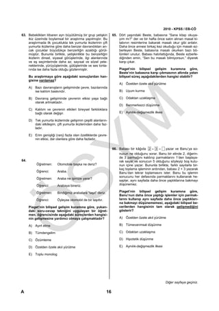 2010 - KPSS / EB-CÖ
63. Bebeklikten itibaren ayrı büyütülmüş bir grup yetişkin           65. Dört yaşındaki Beste, babasına “Sana kitap okuya-
    ikiz üzerinde boylamsal bir araştırma yapılmıştır. Bu                yım mı?” der ve bir hafta önce satın alınan masal ki-
    araştırmada ilk çocuklukta tek yumurta ikizlerinin çift              tabının resimlerine bakarak masalı okur gibi anlatır.
    yumurta ikizlerine göre daha benzer davrandıkları an-                Daha önce annesi birkaç kez okuduğu için masalı ez-
    cak çocuklar büyüdükçe benzerliğin azaldığı görül-                   berleyen Beste, babasına masalı okurken bazı bö-
    müştür. Bununla birlikte, yetişkinlikte bu benzerliğin               lümleri unutur. Babası hatırlattığında, Beste ezberle-
    ikizlerin dinsel, siyasal görüşlerinde, ilgi alanlarında             diğinden emin, “Sen bu masalı bilmiyorsun.” diyerek
    ve eş seçimlerinde daha az; sayısal ve sözel yete-                   karşı çıkar.
    neklerinde, yürüyüşlerinde, gülüşlerinde ve ses tonla-
    rında ise daha fazla olduğu gözlenmiştir.                            Piaget’nin bilişsel gelişim kuramına göre,
                                                                         Beste’nin babasına karşı çıkmasının altında yatan
      Bu araştırmaya göre aşağıdaki sonuçlardan han-                     bilişsel süreç aşağıdakilerden hangisi olabilir?
      gisine varılamaz?
                                                                         A) Özelden özele akıl yürütme
      A) Bazı davranışların gelişiminde çevre, bazılarında
         ise kalıtım baskındır.                                          B) Uyum kurma

      B) Davranış gelişiminde çevrenin etkisi yaşa bağlı                 C) Odaktan uzaklaşma
         olarak artmaktadır.
                                                                         D) Benmerkezci düşünme
      C) Kalıtım ve çevrenin etkileri bireysel farklılıklara
         bağlı olarak değişir.                                           E) Aynılık-değişmezlik ilkesi

      D) Tek yumurta ikizlerinde gelişimin çeşitli alanların-
         daki etkileşim, çift yumurta ikizlerinden daha faz-
         ladır.

      E) Erim genişliği (ranj) fazla olan özelliklerde çevre-
         nin etkisi, dar olanlara göre daha fazladır.

                                                                     66. Babası bir kâğıda 2 + 3 = yazar ve Banu’ya so-
                                                                         nucun ne olduğunu sorar. Banu bir elinde 2, diğerin-
                                                                         de 3 parmağını kaldırıp parmaklarını 1’den başlaya-
64.                                                                      rak sayar ve sonucun 5 olduğunu söyleyip boş kutu-
           Öğretmen:      Otomobile başka ne deriz?                      nun içine yazar. Bununla birlikte, farklı sayılarla bir-
                                                                         kaç toplama işleminin ardından, babası 2 + 3 yazarak
           Öğrenci:       Araba.                                         Banu’dan tekrar toplamasını ister. Banu bu işlemin
                                                                         sonucunu her defasında parmaklarını kullanarak he-
           Öğretmen:      Araba ne işimize yarar?
                                                                         saplar, aynı sayfada daha önce yaptıklarına bakmayı
           Öğrenci:       Arabaya bineriz.                               düşünemez.

           Öğretmen:      Bindiğimiz arabalara “taşıt” deriz.            Piaget’nin bilişsel gelişim kuramına göre,
                                                                         Banu’nun daha önce yaptığı işlemler için parmak-
           Öğrenci:       Öyleyse otomobil de bir taşıttır.              larını kullanıp aynı sayfada daha önce yaptıkları-
                                                                         na bakmayı düşünememesi, aşağıdaki bilişsel be-
      Piaget’nin bilişsel gelişim kuramına göre, yukarı-                 cerilerden hangisinin tam olarak gelişmediğini
      daki soru-cevap tekniğini uygulayan bir öğret-                     gösterir?
      men, öğrencisinde aşağıdaki süreçlerden hangisi-
      nin gelişmesine yardımcı olmaya çalışmaktadır?                     A) Özelden özele akıl yürütme

      A) Ayırt etme                                                      B) Tümevarımsal düşünme

      B) Tümdengelim                                                     C) Odaktan uzaklaşma

      C) Özümleme                                                        D) Hipotetik düşünme

      D) Özelden özele akıl yürütme                                      E) Aynılık-değişmezlik ilkesi

      E) Toplu monolog




                                                                                                          Diğer sayfaya geçiniz.

A                                                               16
 