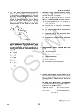 2010 - KPSS / EB-CÖ
71. Lise 2. sınıf rehber öğretmeni Işıl Hanım “Ergenlerde            72. Bebeklerin ilk birkaç ay içindeki tepkilerinin bir kısmı-
    Bağlanma Biçimleri” adlı bir seminere katıldıktan son-               nın doğuştan geldiği, bir kısmının da öğrenme yoluyla
    ra, öğrencilerinin arkadaşlarına bağlanma biçimleriy-                sonradan kazanıldığı bilinmektedir.
    le sosyal bir etkinliğe birlikte katılma istekleri arasında
    ilişki olabileceğini düşünür. Öğrencilerine sosyometri                Bir bebeğin aşağıdaki tepkilerinden hangisinin
    uygular ve aşağıdaki sosyogramı hazırlar. Sosyog-                     öğrenme yoluyla kazanıldığı sonucuna varılabilir?
    ramda etkinliğe birlikte gitme isteğini düz, bunu red-
    detmeyi ise kesikli çizgilerle gösterir. Ayrıca çift yönlü            A) Biberondan emdiği süt çok sıcak olduğunda ağ-
    ilişkileri       ile tek yönlü ilişkileri ise → ile belirtir.            zından püskürtmesi

                                                                          B) Uzunca bir süre altı ıslak kalınca ağlamaya baş-
                    L                                                        laması
       T                                                                  C) Elini, ayağını ısırarak seven bir yetişkini görünce
                                    K                                        ağlamaya başlaması

                        S                                                 D) Değiştirilmek için alt bezi açıldığında ellerini,
                                                                             ayaklarını oynatması

                                                                          E) Hareket eden bir nesneyi gözleriyle takip etmesi
                            M


     Kaçınmalı bağlanma biçimine sahip olanların ken-
     dilerini ve başkalarını olumsuz gördükleri, redde-
     dilme korkusuyla yakın ilişkilerden uzak durduk-
     ları düşünüldüğünde, yukarıdaki sosyogramda bu                  73. Aşağıdakilerden hangisi koşulsuz tepki örne-
     tanıma uygun öğrenciler aşağıdakilerden hangisi                     ğidir?
     olabilir?
                                                                          A) Yılan görünce korkma
     A) Yalnız F
                                                                          B) Utanınca yanakların kızarması
     B) K ve S
                                                                          C) Komik bir olaya gülme
     C) L ve M
                                                                          D) Sıcak havada terleme
     D) M ve T
                                                                          E) Oyunda hile yapılmasına öfkelenme
     E) L, M ve T




                                                                     74. Caddede karşıdan karşıya geçerken duyduğu bir kor-
                                                                         na sesinin hemen ardından kendisini arabanın altında
                                                                         bulan bir kişi, bu olaydan sonra ne zaman bir korna
                                                                         sesi duysa kapalı bir mekânda olsa bile yerinden sıç-
                                                                         ramaktadır.

                                                                          Bu kişinin korna sesini duyunca yerinden sıçra-
                                                                          masının temelinde davranışçı yaklaşıma göre aşa-
                                                                          ğıdakilerden hangisi yatmaktadır?

                                                                          A) Bilinçaltı süreçler       B) Tepkisel koşullanma

                                                                          C) Ayırt etme                D) Edimsel koşullanma

                                                                                           E) Genelleme




                                                                                                           Diğer sayfaya geçiniz.

A                                                               18
 