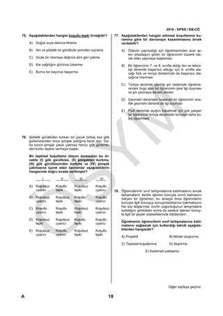 2010 - KPSS / EB-CÖ
75. Aşağıdakilerden hangisi koşullu tepki örneğidir?          77. Aşağıdakilerden hangisi edimsel koşullanma ku-
                                                                  ramına göre bir davranışın kazanılmasına örnek
    A) Soğuk suya dalınca titreme                                 verilebilir?

    B) Ani ve şiddetli bir gürültüde yerinden sıçrama             A) Ödevini yapmadığı için öğretmeninden azar işi-
                                                                     ten arkadaşını gören bir öğrencinin düzenli ola-
    C) Sıcak bir nesneye değince elini geri çekme                    rak ödev yapmaya başlaması
    D) Kar yağdığını görünce ürperme                              B) Bir öğrencinin 7. ve 8. sınıfta aldığı fen ve tekno-
                                                                     loji dersinde başarısız olduğu için 9. sınıfta ala-
    E) Burna toz kaçınca hapşırma                                    cağı fizik ve kimya derslerinde de başarısız ola-
                                                                     cağına inanması

                                                                  C) Türkçe dersinde yazdığı şiir nedeniyle öğretme-
                                                                     ninden övgü alan bir öğrencinin şiire ilgi duyması
                                                                     ve şiir yazmaya devam etmesi

                                                                  D) Geometri dersinden hoşlanan bir öğrencinin ana-
                                                                     litik geometri dersine de ilgi duyması

                                                                  E) Fizik dersinde açığını kapatmak için çok çalışan
                                                                     bir öğrencinin kimya dersindeki konuları daha ko-
                                                                     lay öğrenmesi




76. Şiddetli gürültüden korkan bir çocuk birkaç kez gök
    gürlemesinden önce şimşek çıktığına tanık olur. Da-
    ha sonra şimşek çakar çakmaz henüz gök gürleme-
    den korku tepkisi vermeye başlar.

    Bir tepkisel koşullama olayını anımsatan bu ör-
    nekte (I) gök gürültüsü, (II) şimşekten korkma,
    (III) gök gürültüsünden korkma ve (IV) şimşek
    çakmasına işaret eden kavramlar aşağıdakilerin
    hangisinde doğru sırada verilmiştir?

            I            II          III            IV

    A) Koşulsuz      Koşullu     Koşulsuz      Koşullu
       uyarıcı       tepki       tepki         uyarıcı        78. Öğrencilerinin sınıf tartışmalarına katılmalarını ancak
                                                                  tartışmaların derste işlenen konuyla sınırlı kalmasını
    B) Koşulsuz      Koşulsuz    Koşullu       Koşullu            isteyen bir öğretmen, bu amaçla önce öğrencilerini
       uyarıcı       tepki       tepki         uyarıcı            konuyla ilgili konuşup konuşmadıklarına bakmaksızın
                                                                  her söz alışlarında, sınıfın çoğunluğunun tartışmalara
    C) Koşullu       Koşullu     Koşulsuz      Koşulsuz
                                                                  katıldığını gördükten sonra da sadece işlenen konuy-
       uyarıcı       tepki       tepki         uyarıcı
                                                                  la ilgili bir şeyler söylediklerinde ödüllendirir.
    D) Koşulsuz      Koşulsuz    Koşullu       Koşullu
                                                                  Öğretmenin öğrencilerin sınıf tartışmalarına katıl-
       tepki         uyarıcı     tepki         uyarıcı
                                                                  malarını sağlamak için kullandığı teknik aşağıda-
    E) Koşulsuz      Koşullu     Koşulsuz      Koşullu            kilerden hangisidir?
       uyarıcı       uyarıcı     tepki         tepki
                                                                  A) Projektif                     B) Model oluşturma

                                                                  C) Tepkisel koşullanma           D) Alıştırma

                                                                                   E) Kademeli yaklaşma




                                                                                                  Diğer sayfaya geçiniz.

A                                                        19
 
