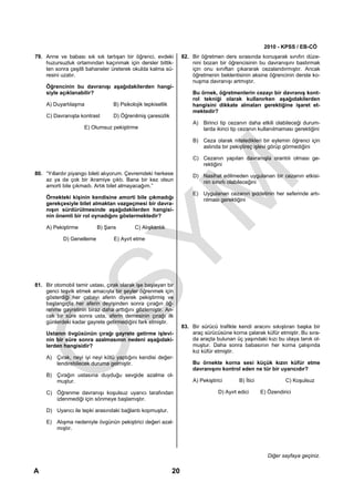2010 - KPSS / EB-CÖ
79. Anne ve babası sık sık tartışan bir öğrenci, evdeki            82. Bir öğretmen ders sırasında konuşarak sınıfın düze-
    huzursuzluk ortamından kaçınmak için dersler bittik-               nini bozan bir öğrencisinin bu davranışını bastırmak
    ten sonra çeşitli bahaneler üreterek okulda kalma sü-              için onu sınıftan çıkararak cezalandırmıştır. Ancak
    resini uzatır.                                                     öğretmenin beklentisinin aksine öğrencinin derste ko-
                                                                       nuşma davranışı artmıştır.
    Öğrencinin bu davranışı aşağıdakilerden hangi-
    siyle açıklanabilir?                                               Bu örnek, öğretmenlerin cezayı bir davranış kont-
                                                                       rol tekniği olarak kullanırken aşağıdakilerden
    A) Duyarlılaşma               B) Psikolojik tepkisellik            hangisini dikkate almaları gerektiğine işaret et-
                                                                       mektedir?
    C) Davranışta kontrast        D) Öğrenilmiş çaresizlik
                                                                       A) Birinci tip cezanın daha etkili olabileceği durum-
                     E) Olumsuz pekiştirme                                larda ikinci tip cezanın kullanılmaması gerektiğini

                                                                       B) Ceza olarak niteledikleri bir eylemin öğrenci için
                                                                          aslında bir pekiştireç işlevi görüp görmediğini

                                                                       C) Cezanın yapılan davranışla orantılı olması ge-
                                                                          rektiğini
80. “Yıllardır piyango bileti alıyorum. Çevremdeki herkese             D) Nasihat edilmeden uygulanan bir cezanın etkisi-
    az ya da çok bir ikramiye çıktı. Bana bir kez olsun                   nin sınırlı olabileceğini
    amorti bile çıkmadı. Artık bilet almayacağım.”
                                                                       E) Uygulanan cezanın şiddetinin her seferinde artı-
    Örnekteki kişinin kendisine amorti bile çıkmadığı                     rılması gerektiğini
    gerekçesiyle bilet almaktan vazgeçmesi bir davra-
    nışın sürdürülmesinde aşağıdakilerden hangisi-
    nin önemli bir rol oynadığını göstermektedir?

    A) Pekiştirme          B) Şans         C) Alışkanlık

            D) Genelleme          E) Ayırt etme




81. Bir otomobil tamir ustası, çırak olarak işe başlayan bir
    genci teşvik etmek amacıyla bir şeyler öğrenmek için
    gösterdiği her çabayı aferin diyerek pekiştirmiş ve
    başlangıçta her aferin deyişinden sonra çırağın öğ-
    renme gayretinin biraz daha arttığını gözlemiştir. An-
    cak bir süre sonra usta, aferin demesinin çırağı ilk
    günlerdeki kadar gayrete getirmediğini fark etmiştir.
                                                                   83. Bir sürücü trafikte kendi aracını sıkıştıran başka bir
    Ustanın övgüsünün çırağı gayrete getirme işlevi-                   araç sürücüsüne korna çalarak küfür etmiştir. Bu sıra-
    nin bir süre sonra azalmasının nedeni aşağıdaki-                   da araçta bulunan üç yaşındaki kızı bu olaya tanık ol-
    lerden hangisidir?                                                 muştur. Daha sonra babasının her korna çalışında
                                                                       kız küfür etmiştir.
    A) Çırak, neyi iyi neyi kötü yaptığını kendisi değer-
       lendirebilecek duruma gelmiştir.                                Bu örnekte korna sesi küçük kızın küfür etme
                                                                       davranışını kontrol eden ne tür bir uyarıcıdır?
    B) Çırağın ustasına duyduğu sevgide azalma ol-
       muştur.                                                         A) Pekiştirici       B) İtici             C) Koşulsuz

    C) Öğrenme davranışı koşulsuz uyarıcı tarafından                               D) Ayırt edici      E) Özendirici
       izlenmediği için sönmeye başlamıştır.

    D) Uyarıcı ile tepki arasındaki bağlantı kopmuştur.

    E) Alışma nedeniyle övgünün pekiştirici değeri azal-
       mıştır.




                                                                                                          Diğer sayfaya geçiniz.

A                                                             20
 