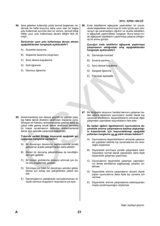 2010 - KPSS / EB-CÖ
84. İşine giderken kullandığı yolda tamirat başlaması ne-      86. Evde istediklerini ağlayarak yaptırabilen bir çocuk,
    deniyle bir hafta boyunca daha uzun olan bir başka             okula başladıktan sonra kısa bir süre içinde aynı dav-
    yolu kullanmak zorunda olan bir sürücü, tamirat bittiği        ranışın işe yaramadığını öğrenir ve okulda istedikleri-
    hâlde uzun yolu kullanmaya devam ettiğini fark et-             ni ağlayarak yaptırmaktan vazgeçer. Buna karşın ev-
    miştir.                                                        de ağlayarak istediklerini yaptırmaya çalışma sıklığın-
                                                                   da bir artma görülür.
    Sürücünün uzun yolu kullanmaya devam etmesi
    aşağıdakilerden hangisiyle açıklanabilir?                       Çocuğun evde isteklerini ağlayarak yaptırmaya
                                                                    çalışmasının sıklığındaki artış aşağıdakilerden
    A) Duyarlılık kazanma                                           hangisiyle açıklanabilir?

    B) Alışkanlık kazanma (oluşması)                                A) Davranışta kontrast
    C) İkinci derece koşullanma                                     B) Sınama-yanılma
    D) Gizil öğrenme                                                C) İkinci derece koşullama
    E) Olumsuz öğrenme                                              D) Sezgisel öğrenme

                                                                    E) Psikolojik tepkisellik




                                                               87. Bir ilköğretim okulunun hentbol takımını çalıştıran be-
                                                                   den eğitimi öğretmeni oyuncuların sürekli olarak top
85. Antrenmanlarda son derece gayretli bir şekilde çalış-          oynamak istediklerini, dayanıklılıklarını artıracak diğer
    tığı hâlde teknik direktörü tarafından maçlarda oyna-          çalışmaları yapmaktan kaçındıklarını fark eder.
    tılmayan bir futbolcu antrenmanlarda giderek daha az
    çalışır hâle gelmiş ancak teknik direktörün kendisini           Bu beden eğitimi öğretmeninin oyuncularına da-
    bir maçta oynatmasının ardından antrenmanlarda                  yanıklılık artırma çalışmalarına katılma alışkanlığı-
    tekrar aynı gayretle çalışmaya başlamıştır.                     nı kazandırmak için başvurabileceği aşağıdaki
                                                                    yollardan hangisinin en az etkili olması beklenir?
    Yukarıda verilen örneğe dayanarak aşağıdaki so-
    nuçlardan hangisine varılabilir?                                A) Oyuncularına dayanıklılıklarını artıracak çalışma-
                                                                       ları yaptıkları taktirde top oynamalarına izin vere-
    A) Bir davranışın devamının sağlanmasında sürekli                  ceğini söylemesi
       pekiştirme aralıklı pekiştirmeden daha etkilidir.
                                                                    B) Dayanıklılık artırmaya yönelik çalışmalara katıl-
    B) Sönen bir davranış pekiştirilmese de kendiliğin-                mayanlara normal olarak yapılandan daha fazla
       den geri gelebilir.                                             dayanıklılık çalışması yaptırması
    C) Bir bireyin güdülenme düzeyini artırmak için ön-             C) Oyuncularına dayanıklılık çalışması yapmaları-
       ce onu engellemek yaralıdır.                                    nın ileride kendilerine sağlayacağı yararları an-
                                                                       latması
    D) Sönmeye yüz tutan bir davranışın yeniden göste-
       rilmesi için birkaç kez pekiştirilmesi yeterli ola-          D) Dayanıklılık artırma çalışmalarını düzenli olarak
       bilir.                                                          yapan oyuncularına daha fazla top oynama izni
                                                                       vermesi
    E) Davranışlarının pekiştireçle sonuçlanmaması bi-
       reyde olumsuz duyguların oluşmasına yol açar.                E) Dayanıklılık artırma çalışmalarına katılmayanları
                                                                       maçta oynatmayacağını söylemesi




                                                                                                    Diğer sayfaya geçiniz.

A                                                         21
 