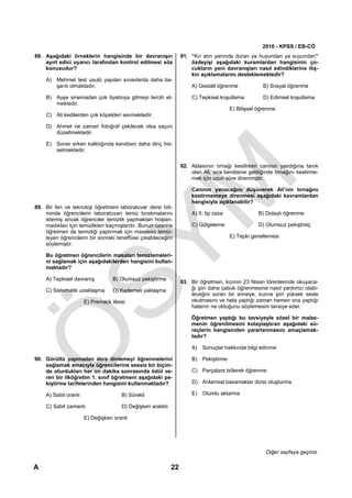 2010 - KPSS / EB-CÖ
88. Aşağıdaki örneklerin hangisinde bir davranışın               91. “Kır atın yanında duran ya huyundan ya suyundan”
    ayırt edici uyarıcı tarafından kontrol edilmesi söz              özdeyişi aşağıdaki kuramlardan hangisinin ço-
    konusudur?                                                       cukların yeni davranışları nasıl edindiklerine iliş-
                                                                     kin açıklamalarını desteklemektedir?
    A) Mehmet test usulü yapılan sınavlarda daha ba-
       şarılı olmaktadır.                                            A) Gestalt öğrenme             B) Sosyal öğrenme

    B) Ayşe sinemadan çok tiyatroya gitmeyi tercih et-               C) Tepkisel koşullama          D) Edimsel koşullama
       mektedir.
                                                                                       E) Bilişsel öğrenme
    C) Ali kedilerden çok köpekleri sevmektedir.

    D) Ahmet ne zaman fotoğraf çekilecek olsa saçını
       düzeltmektedir.

    E) Soner erken kalktığında kendisini daha dinç his-
       setmektedir.

                                                                 92. Ablasının tırnağı kesilirken canının yandığına tanık
                                                                     olan Ali, sıra kendisine geldiğinde tırnağını kestirme-
                                                                     mek için uzun süre direnmiştir.

                                                                     Canının yanacağını düşünerek Ali’nin tırnağını
                                                                     kestirmemeye direnmesi aşağıdaki kavramlardan
                                                                     hangisiyle açıklanabilir?
89. Bir fen ve teknoloji öğretmeni laboratuvar dersi biti-
    minde öğrencilerin laboratuvarı temiz bırakmalarını              A) II. tip ceza               B) Dolaylı öğrenme
    istemiş ancak öğrenciler temizlik yapmaktan hoşlan-
    madıkları için temizlikten kaçmışlardır. Bunun üzerine           C) Gölgeleme                  D) Olumsuz pekiştireç
    öğretmen de temizliği yaptırmak için masasını temiz-
    leyen öğrencilerin bir sonraki teneffüse çıkabileceğini                            E) Tepki genellemesi
    söylemiştir.

    Bu öğretmen öğrencilerin masaları temizlemeleri-
    ni sağlamak için aşağıdakilerden hangisini kullan-
    maktadır?

    A) Tepkisel davranış         B) Olumsuz pekiştirme
                                                                 93. Bir öğretmen, kızının 23 Nisan törenlerinde okuyaca-
    C) Sistematik uzaklaşma      D) Kademeli yaklaşma                ğı şiiri daha çabuk öğrenmesine nasıl yardımcı olabi-
                                                                     leceğini soran bir anneye, kızına şiiri yüksek sesle
                      E) Premack ilkesi                              okutmasını ve hata yaptığı zaman hemen ona yaptığı
                                                                     hatanın ne olduğunu söylemesini tavsiye eder.

                                                                     Öğretmen yaptığı bu tavsiyeyle sözel bir malze-
                                                                     menin öğrenilmesini kolaylaştıran aşağıdaki sü-
                                                                     reçlerin hangisinden yararlanmasını amaçlamak-
                                                                     tadır?

                                                                     A) Sonuçlar hakkında bilgi edinme

90. Gürültü yapmadan ders dinlemeyi öğrenmelerini                    B) Pekiştirme
    sağlamak amacıyla öğrencilerine sessiz bir biçim-
    de oturdukları her on dakika sonrasında ödül ve-                 C) Parçalara bölerek öğrenme
    ren bir ilköğretim 1. sınıf öğretmeni aşağıdaki pe-
    kiştirme tarifelerinden hangisini kullanmaktadır?                D) Anlamsal basamaklar dizisi oluşturma

    A) Sabit oranlı                  B) Sürekli                      E) Olumlu aktarma

    C) Sabit zamanlı                 D) Değişken aralıklı

                      E) Değişken oranlı




                                                                                                      Diğer sayfaya geçiniz.

A                                                           22
 