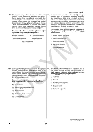 2010 - KPSS / EB-CÖ
 99. Okula yeni başlayan Emre derste canı sıkıldığı için 101. Bir üniversitenin su ürünleri bölümünde öğrenim gö-
     dışarıya çıkmak ister ancak öğretmeni izin vermez.       ren Pelin aldığı bir derste balık isimlerinin önce İngi-
     Bunun üzerine Emre önce ağlama, tepinme gibi dav-        lizce karşılıklarını, daha sonra aynı balık isimlerinin
     ranışlar sergiler, sonuç alamayınca sırayla hastayım,    Latince karşılıklarını öğrenir. Öğretmen derste balık
     tuvalete gitmem gerek gibi bahaneler öne sürerek         resimlerinin olduğu slaytları göstererek öğrencilerin-
     dersten dışarı çıkmaya çalışır ancak başarılı olamaz.    den balıkların Latince isimlerini söylemelerini ister.
     Dersin bittiğine işaret eden zil çaldıktan sonra öğret-  Pelin çoğu balık türünün Latince ismini söylerken ba-
     meninin “Şimdi dışarı çıkabilirsin.” demesi üzerine      zılarını karıştırır, İngilizce karşılıklarını söyler.
     Emre zil çalmadan dışarı çıkamayacağını öğrenir.
                                                              Pelin’in bazı balık türlerinin Latince karşılıklarını
     Emre’nin zil çalmadan dersten çıkamayacağını             söyleyememesi aşağıdakilerden hangisiyle en iyi
     öğrenmesi hangi yolla gerçekleşmiştir?                   açıklanabilir?

     A) İşaret öğrenme           B) Tepkisel koşullama           A) Bellek izlerinin bozulması

     C) Edimsel koşullama        D) Sosyal öğrenme               B) İleri doğru ket vurma

                     E) Gizil öğrenme                            C) Güdüsel unutma

                                                                 D) Olumsuz aktarma

                                                                 E) Sırasal bağımlılık




100. Ev işi yaparken bir yandan yüksek sesle ders çalışan 102. Hacı Bektaş-i Veli’nin “Biz dile ve söze değil, öze ve
     psikoloji öğrencisi kızının söylediklerini işiten bir ev  hâle bakarız. Özünle, gözünle, sözünle ve işinle ol.”
     hanımı, birkaç gün sonra izlediği bir yarışma progra-     sözü, insancıl yaklaşıma göre aşağıdaki kavram-
     mında sorulan “Tepkisel koşullanma ile şu isimlerden      lardan en çok hangisiyle açıklanabilir?
     hangisini eşleştirirsiniz?” sorusuna doğru yanıt verdi-
     ğini fark ederek şaşırmıştır.                             A) Tutarlılık

     Ev hanımının yarışma sorusuna doğru yanıt ver-              B) Empati
     mesi aşağıdakilerden hangisiyle açıklanabilir?
                                                                 C) Kendini gerçekleştirme
     A) Duyarlılaşma
                                                                 D) Başarılı kimlik
     B) Kendini gerçekleştiren kehanet
                                                                 E) Psikolojik sağlamlık
     C) Algıda seçicilik

     D) Kavrama yoluyla öğrenme

     E) Gizil öğrenme




                                                                                                  Diğer sayfaya geçiniz.

A                                                        24
 
