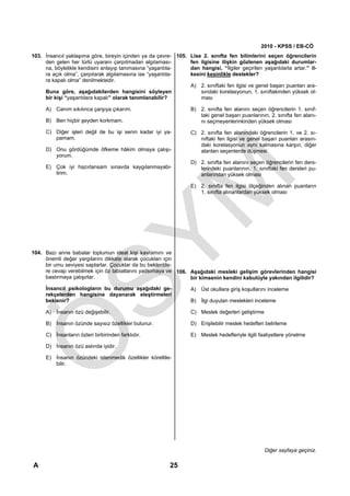 2010 - KPSS / EB-CÖ
103. İnsancıl yaklaşıma göre, bireyin içinden ya da çevre- 105. Lise 2. sınıfta fen bilimlerini seçen öğrencilerin
     den gelen her türlü uyaranı çarpıtmadan algılaması-        fen ilgisine ilişkin gözlenen aşağıdaki durumlar-
     na, böylelikle kendisini anlayıp tanımasına “yaşantıla-    dan hangisi, “İlgiler geçirilen yaşantılarla artar.” il-
     ra açık olma”, çarpıtarak algılamasına ise “yaşantıla-     kesini kesinlikle destekler?
     ra kapalı olma” denilmektedir.
                                                                A) 2. sınıftaki fen ilgisi ve genel başarı puanları ara-
     Buna göre, aşağıdakilerden hangisini söyleyen                  sındaki korelasyonun, 1. sınıftakinden yüksek ol-
     bir kişi “yaşantılara kapalı” olarak tanımlanabilir?           ması

      A) Canım sıkılınca çarşıya çıkarım.                          B) 2. sınıfta fen alanını seçen öğrencilerin 1. sınıf-
                                                                      taki genel başarı puanlarının, 2. sınıfta fen alanı-
      B) Ben hiçbir şeyden korkmam.                                   nı seçmeyenlerinkinden yüksek olması
      C) Diğer işleri değil de bu işi senin kadar iyi ya-          C) 2. sınıfta fen alanındaki öğrencilerin 1. ve 2. sı-
         pamam.                                                       nıftaki fen ilgisi ve genel başarı puanları arasın-
                                                                      daki korelasyonun aynı kalmasına karşın, diğer
      D) Onu gördüğümde öfkeme hâkim olmaya çalışı-                   alanları seçenlerde düşmesi
         yorum.
                                                                   D) 2. sınıfta fen alanını seçen öğrencilerin fen ders-
      E) Çok iyi hazırlansam sınavda kaygılanmayabi-                  lerindeki puanlarının, 1. sınıftaki fen dersleri pu-
         lirim.                                                       anlarından yüksek olması

                                                                   E) 2. sınıfta fen ilgisi ölçeğinden alınan puanların
                                                                      1. sınıfta alınanlardan yüksek olması




104. Bazı anne babalar toplumun ideal kişi kavramını ve
     önemli değer yargılarını dikkate alarak çocukları için
     bir umu seviyesi saptarlar. Çocuklar da bu beklentile-
     re cevap verebilmek için öz tabiatlarını yadsımaya ve 106. Aşağıdaki mesleki gelişim görevlerinden hangisi
     bastırmaya çalışırlar.                                     bir kimsenin kendini kabulüyle yakından ilgilidir?

     İnsancıl psikologların bu durumu aşağıdaki ge-                A) Üst okullara giriş koşullarını inceleme
     rekçelerden hangisine dayanarak eleştirmeleri
     beklenir?                                                     B) İlgi duyulan meslekleri inceleme

      A) İnsanın özü değişebilir.                                  C) Meslek değerleri geliştirme

      B) İnsanın özünde sayısız özellikler bulunur.                D) Erişilebilir meslek hedefleri belirleme

      C) İnsanların özleri birbirinden farklıdır.                  E) Meslek hedefleriyle ilgili faaliyetlere yönelme

      D) İnsanın özü aslında iyidir.

      E) İnsanın özündeki istenmedik özellikler köreltile-
         bilir.




                                                                                                    Diğer sayfaya geçiniz.

A                                                         25
 