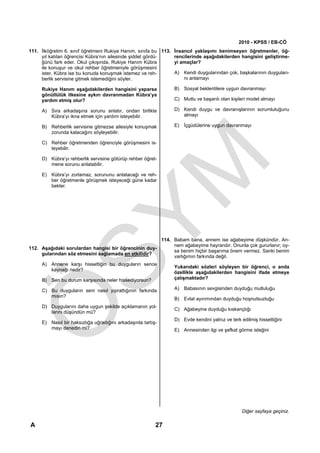 2010 - KPSS / EB-CÖ
111. İlköğretim 6. sınıf öğretmeni Rukiye Hanım, sınıfa bu 113. İnsancıl yaklaşımı benimseyen öğretmenler, öğ-
     yıl katılan öğrencisi Kübra’nın ailesinde şiddet gördü-    rencilerinde aşağıdakilerden hangisini geliştirme-
     ğünü fark eder. Okul çıkışında, Rukiye Hanım Kübra         yi amaçlar?
     ile konuşur ve okul rehber öğretmeniyle görüşmesini
     ister. Kübra ise bu konuda konuşmak istemez ve reh-        A) Kendi duygularından çok, başkalarının duyguları-
     berlik servisine gitmek istemediğini söyler.                   nı anlamayı

     Rukiye Hanım aşağıdakilerden hangisini yaparsa             B) Sosyal beklentilere uygun davranmayı
     gönüllülük ilkesine aykırı davranmadan Kübra’ya
     yardım etmiş olur?                                         C) Mutlu ve başarılı olan kişileri model almayı

     A) Sıra arkadaşına sorunu anlatır, ondan birlikte          D) Kendi duygu ve davranışlarının sorumluluğunu
        Kübra’yı ikna etmek için yardım isteyebilir.               almayı

     B) Rehberlik servisine gitmezse ailesiyle konuşmak         E) İçgüdülerine uygun davranmayı
        zorunda kalacağını söyleyebilir.

     C) Rehber öğretmenden öğrenciyle görüşmesini is-
        teyebilir.

     D) Kübra’yı rehberlik servisine götürüp rehber öğret-
        mene sorunu anlatabilir.

     E) Kübra’yı zorlamaz, sorununu anlatacağı ve reh-
        ber öğretmenle görüşmek isteyeceği güne kadar
        bekler.




                                                      114. Babam bana, annem ise ağabeyime düşkündür. An-
                                                           nem ağabeyime hayrandır. Onunla çok gururlanır; oy-
112. Aşağıdaki sorulardan hangisi bir öğrencinin duy-
                                                           sa benim hiçbir başarıma önem vermez. Sanki benim
     gularından söz etmesini sağlamada en etkilidir?
                                                           varlığımın farkında değil.
     A) Annene karşı hissettiğin bu duyguların sence
                                                                Yukarıdaki sözleri söyleyen bir öğrenci, o anda
        kaynağı nedir?
                                                                özellikle aşağıdakilerden hangisini ifade etmeye
     B) Sen bu durum karşısında neler hissediyorsun?            çalışmaktadır?

     C) Bu duyguların seni nasıl yıprattığının farkında         A) Babasının sevgisinden duyduğu mutluluğu
        mısın?
                                                                B) Evlat ayırımından duyduğu hoşnutsuzluğu
     D) Duygularını daha uygun şekilde açıklamanın yol-
                                                                C) Ağabeyine duyduğu kıskançlığı
        larını düşündün mü?
                                                                D) Evde kendini yalnız ve terk edilmiş hissettiğini
     E) Nasıl bir haksızlığa uğradığını arkadaşınla tartış-
        mayı denedin mi?                                        E) Annesinden ilgi ve şefkat görme isteğini




                                                                                                Diğer sayfaya geçiniz.

A                                                         27
 