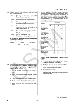 2010 - KPSS / EB-CÖ
115. KPSS’ye hazırlanan Filiz ile arkadaşı Nilgün arasında 117. Bir sınıfa uygulanan “Kimdir Bu?” tekniğinin sonuçları
     şöyle bir konuşma geçer:                                   aşağıdaki tabloda verilmiştir. Tabloda öğrenci kendi-
                                                                sini seçmişse (+), başkası tarafından seçilmişse (/) ile
       Filiz:     Çok çalıştığım hâlde denemelerden hâlâ        gösterilmiştir. İncelenen nitelikler bakımından öğren-
                  istediğim puanları alamıyorum.                cinin kendisi ve diğer öğrencilerin değerlendirmeleri
                                                                arasındaki tutarlılık (/+) ise bireyin bağdaşım hâli hak-
       Nilgün:    Yeterince çalışmıyor olabilir misin? (I)      kında bilgi vermektedir.
       Filiz:        Aslında çok çalışıyorum ancak sınav
                                                                                                       Öğrenciler
                     sırasında hiçbir şey hatırlamıyorum.               Sorular

       Nilgün:       Seni anlamadığımı sanma ama sen hep                                    K     L    M        N      T      R
                     böyle söyler, sonuçlar açıklandığında da           Sınıfta herkesle
                     yüksek puanlar alırsın. (II)                       şakalaşmaktan
                                                                                                                +     ////+   +
                                                                        hoşlanan
       Filiz:        Beni anlamak yerine yatıştırmak istiyor-
                     sun. (III)                                         Arkadaşlarına
                                                                        karşı her zaman
                                                                                           ///+   +     +              ///    +
       Nilgün:       Seni çok iyi anlıyorum. (IV)                       saygılı olan
                     Bence kendine de fazla yüklenme. (V)
                                                                        Sınıftaki en ba-
      Bu diyalogdaki ifadelerden hangilerinde etkili bir                şarılı kişi        //+    +     /             //+     +
      empatik tepki verilmiştir?
                                                                        Sessizce oturan,
      A) Yalnız I            B) Yalnız II          C) Yalnız III        kimseyle konuş-
                                                                                           ///+         +
                                                                        mayan
                    D) II ve IV       E) IV ve V
                                                                        Sınıfta arkadaş-
                                                                        larına zarar
                                                                                                  //            ///
                                                                        veren

                                                                        Çabuk heyecan-
                                                                        lanan ve telaşlı          //   ///      /+



                                                                        Tabloya göre aşağıdakilerden hangisi söyle-
                                                                        nemez?

                                                                        A) N, kendisini şakacı olarak algılasa da, arkadaşla-
                                                                           rı şakalarını zarar verici bulmaktadır.
116. “Rahmetli dedemden hatıra kalan kol saatimi kaybet-                B) Bağdaşım düzeyi en yüksek olan öğrenci R’dir.
     tim, moralim çok bozuk.” diyen bir öğrenciye verile-
     bilecek aşağıdaki yanıtlardan hangisi etkili bir                   C) Sınıfın en içe kapanık öğrencisi K’dir.
     empatik tepkiye örnektir?
                                                                        D) En popüler öğrenci T’dir.
      A) Dedenle arandaki önemli bir bağı kaybetmiş gi-
         bisin.                                                         E) Arkadaşları L’yi, kendini gördüğünden farklı de-
                                                                           ğerlendirmektedir.
      B) Bence bunu kendini derslere vererek unutabi-
         lirsin.

      C) Paniğe kapılmadan önce saati iyice aramalısın.

      D) Saati nerede, nasıl kaybettiğini düşünsen iyi olur.

      E) Saatin olmayınca vakti bilemeyeceğine üzülü-
         yorsun.




                                                                                                             Diğer sayfaya geçiniz.

A                                                                  28
 
