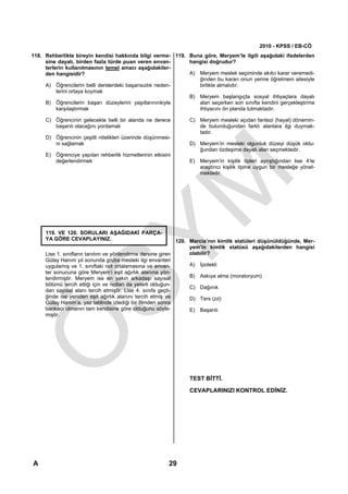 2010 - KPSS / EB-CÖ
118. Rehberlikte bireyin kendisi hakkında bilgi verme- 119. Buna göre, Meryem’le ilgili aşağıdaki ifadelerden
     sine dayalı, birden fazla türde puan veren envan-      hangisi doğrudur?
     terlerin kullanılmasının temel amacı aşağıdakiler-
     den hangisidir?                                        A) Meryem meslek seçiminde akılcı karar veremedi-
                                                               ğinden bu kararı onun yerine öğretmeni ailesiyle
     A) Öğrencilerin belli derslerdeki başarısızlık neden-     birlikte almalıdır.
          lerini ortaya koymak
                                                            B) Meryem başlangıçta sosyal ihtiyaçlara dayalı
     B) Öğrencilerin başarı düzeylerini yaşıtlarınınkiyle      alan seçerken son sınıfta kendini gerçekleştirme
          karşılaştırmak                                       ihtiyacını ön planda tutmaktadır.

     C) Öğrencinin gelecekte belli bir alanda ne derece        C) Meryem mesleki açıdan fantezi (hayal) dönemin-
        başarılı olacağını yordamak                               de bulunduğundan farklı alanlara ilgi duymak-
                                                                  tadır.
     D) Öğrencinin çeşitli nitelikleri üzerinde düşünmesi-
        ni sağlamak                                            D) Meryem’in mesleki olgunluk düzeyi düşük oldu-
                                                                  ğundan özdeşime dayalı alan seçmektedir.
     E) Öğrenciye yapılan rehberlik hizmetlerinin etkisini
        değerlendirmek                                         E) Meryem’in kişilik tipleri ayrıştığından lise 4’te
                                                                  araştırıcı kişilik tipine uygun bir mesleğe yönel-
                                                                  mektedir.




     119. VE 120. SORULARI AŞAĞIDAKİ PARÇA-
     YA GÖRE CEVAPLAYINIZ.                                    120. Marcia’nın kimlik statüleri düşünüldüğünde, Mer-
                                                                   yem’in kimlik statüsü aşağıdakilerden hangisi
     Lise 1. sınıfların tanıtım ve yönlendirme dersine giren       olabilir?
     Gülay Hanım yıl sonunda gruba mesleki ilgi envanteri
     uygulamış ve 1. sınıftaki not ortalamasına ve envan-          A) İpotekli
     ter sonucuna göre Meryem’i eşit ağırlık alanına yön-
     lendirmiştir. Meryem ise en yakın arkadaşı sayısal            B) Askıya alma (moratoryum)
     bölümü tercih ettiği için ve notları da yeterli olduğun-
                                                                   C) Dağınık
     dan sayısal alanı tercih etmiştir. Lise 4. sınıfa geçti-
     ğinde ise yeniden eşit ağırlık alanını tercih etmiş ve        D) Ters (zıt)
     Gülay Hanım’a, yaz tatilinde izlediği bir filmden sonra
     bankacı olmanın tam kendisine göre olduğunu söyle-            E) Başarılı
     miştir.




                                                               TEST BİTTİ.

                                                               CEVAPLARINIZI KONTROL EDİNİZ.




                                                                                              Diğer sayfaya geçiniz.

A                                                        29
 