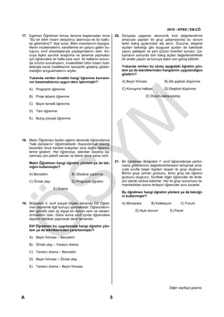 2010 - KPSS / EB-CÖ
17. Egemen Öğretmen kimya dersine başlamadan önce                    20. Dünyada yaşanan ekonomik krizi değerlendirme
    “Siz bir bilim insanı olsaydınız alanınıza ne tür katkı-             amacıyla yapılan bir grup çalışmasında bu durum
    lar getirirdiniz?” diye sorar. Bilim insanlarının biyogra-           farklı bakış açılarından ele alınır. Duruma, eleştirel
    filerini incelemelerini, kendilerine en çarpıcı gelen bu-            açıdan bakıldığı gibi duygusal açıdan da bakılarak
    luşunu sınıf arkadaşlarıyla paylaşmalarını ister. Ko-                yapıcı yaklaşılır ve yeni çözüm önerileri sunulur. Ça-
    nuya ilişkin ayrıntılı araştırma ve deneme yapmaları                 lışmanın sonunda tüm bakış açıları değerlendirilerek
    için öğrencilere iki hafta süre verir. İki haftanın sonun-           bir analiz yapılır ve konuya ilişkin son görüş bildirilir.
    da ürünün sunulmasını, inceledikleri bilim insanı özel-
    likleriyle kendi özelliklerinin benzerlik gösterip göster-            Yukarıda verilen bu süreç aşağıdaki öğretim yön-
    mediğini sorgulamalarını söyler.                                      tem ya da tekniklerinden hangisinin uygulandığını
                                                                          gösterir?
     Yukarıda verilen örnekte hangi öğrenme kavramı-
     nın basamaklarına uygun ders işlenmiştir?                            A) Beyin fırtınası            B) Altı şapkalı düşünme

     A) Programlı öğrenme                                                 C) Konuşma halkası            D) Eleştirel düşünme

     B) Proje tabanlı öğrenme                                                              E) Düşün-eşleş-paylaş

     C) Beyin temelli öğrenme

     D) Tam öğrenme

     E) Buluş yoluyla öğrenme




18. Metin Öğretmen beden eğitimi dersinde öğrencilerine
    “halk danslarını” öğretmektedir. Kazandırmak istediği
    becerileri önce kendisi kolaydan zora doğru öğrenci-
    lerine gösterir. Her öğrenciye, istenilen beceriyi ka-
    zanması için yeterli zaman ve tekrar etme şansı verir.

     Metin Öğretmen hangi öğretim yöntem ya da tek-                  21. Bir öğretmen ilköğretim 7. sınıf öğrencileriyle perfor-
     niğini kullanmıştır?                                                mans görevlerinin değerlendirilmesini tartışmak ama-
                                                                         cıyla sınıfta beşer kişiden oluşan iki grup oluşturur.
     A) Benzetim                   B) Gösterip yaptırma                  Birinci grup uzman grubunu, ikinci grup ise öğrenci
                                                                         grubunu oluşturur. Sınıftaki diğer öğrenciler de dinle-
     C) Örnek olay                 D) Programlı öğretim                  yici olarak sürece katılırlar. Her iki grup sunumunu ta-
                                                                         mamladıktan sonra dinleyici öğrenciler soru sorarlar.
                      E) Drama
                                                                          Bu öğretmen hangi öğretim yöntem ya da tekniği-
                                                                          ni kullanmıştır?

19. İlköğretim 4. sınıf sosyal bilgiler dersinde Elif Öğret-              A) Münazara          B) Kollekyum        C) Forum
    men depremle ilgili konuyu işlemektedir. Öğrencilerin-
    den gönüllü olan üç kişiye bir durum verir ve canlan-                          D) Açık oturum           E) Panel
    dırmalarını ister. Daha sonra sınıf içinde öğrencilere
    deprem tatbikatı yaptırarak dersi tamamlar.

     Elif Öğretmen bu uygulamada hangi öğretim yön-
     tem ya da tekniklerinden yararlanmıştır?

     A) Beyin fırtınası – Benzetim

     B) Örnek olay – Yaratıcı drama

     C) Yaratıcı drama – Benzetim

     D) Beyin fırtınası – Örnek olay

     E) Yaratıcı drama – Beyin fırtınası




                                                                                                           Diğer sayfaya geçiniz.

A                                                                5
 