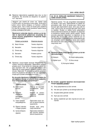 2010 - KPSS / EB-CÖ
22. Öğretmen öğrencilerine aşağıdaki olayı okur ve öğ-
    rencilerine; “Bu durumda siz olsaydınız ne yapardı-                  24. VE 25. SORULARI AŞAĞIDAKİ PARÇAYA
    nız?” diye sorar.                                                    GÖRE CEVAPLAYINIZ.

    “Nergis’in çok önemli bir sınavı var. Sabah saat                     Öğretmen derste; “Yer altı zenginlikleri tükendiğinde
    9.00’da uyanır ve hazırlanıp sınava gider. Sınıfa girdi-             ne olacak?” diye sorar. Öğrencilerden iki dakika dü-
    ğinde sınavın bitmiş olduğunu ve herkesin sınıftan                   şünmelerini ister. Sınıfı üç gruba ayırır. Birinci grup
    çıktığını görür. Tam o anda, bir önceki gece saatlerin               konuyla ilgili düşüncelerini yazar, ikinci grup afiş ha-
    bir saat ileri alındığını ancak kendisinin saatini ileriye           zırlar, üçüncü grup ise konuyla ilgili şarkı sözü yazar
    almayı unuttuğunu fark eder.”                                        ve besteler. Gruplar on dakika sonra çalışmalarını
                                                                         kendi sıralarında bırakarak yer değiştirir ve çalışmala-
    Öğretmenin kullandığı öğretim yöntem ya da tek-                      ra birbirlerinin kaldığı yerden devam ederler. Dersin
    niği ve öğrencilerde geliştirmeyi amaçladığı dü-                     sonunda çalışmalar tamamlanır ve öğretmen en be-
    şünme becerisi aşağıdakilerin hangisinde doğru                       ğendiği afişi duvara asar. Şarkıyı söylemek için za-
    olarak verilmiştir?                                                  man kalmadığını düşünerek şarkıyı söylemelerine ge-
                                                                         rek olmadığını belirtir. Öğretmen derse etkin katılımı
         Yöntem ya da teknik        Düşünme becerisi                     fark edince her ders aynı yöntem ya da tekniği kullan-
                                                                         maya karar verir.
    A) Beyin fırtınası              Yaratıcı düşünme

    B) Benzetim                     Yansıtıcı düşünme

    C) Örnek olay                   Yansıtıcı düşünme
                                                                     24. Öğretmen derste hangi öğretim yöntem ya da tek-
    D) Benzetim                     Problem çözme                        niği kullanmıştır?
    E) Örnek olay                   Yaratıcı düşünme                     A) İstasyon                  B) Düşün-eşleş-paylaş

                                                                         C) Eğitsel oyun              D) Soru-cevap
23. Öğretmen, sosyal bilgiler dersinde “Bölgelerimizi Ta-                                  E) Konuşma halkası
    nıyalım” konusunu işleyecektir. Öğrencilerini yedişerli
    gruplara ayırır. Grup içinde her üyenin bir coğrafi böl-
    geyi seçmesini ister. Her gruptan aynı bölgeyi alan
    öğrenciler bir araya gelerek uzmanlık gruplarını oluş-
    tururlar. Öğrenciler 15 dakika bu gruplarda çalıştıktan
    sonra ilk gruplarına dönerler ve her üye öğrendiğini
    sırayla grup içindeki arkadaşlarına anlatır.

    Bu durumda öğretmenin kullandığı iş birliğine da-
    yalı öğrenme tekniği ve kullanım amacı aşağıdaki-
    lerin hangisinde doğru eşleştirilmiştir?
                                                                     25. Bu örnekte, aşağıdaki öğretmen davranışlarından
                                                                         hangisi kesinlikle yanlıştır?
          Öğrenme tekniği                  Amaç
      A) Takım-oyun-              Okul içi ve dışındaki                  A) Grup çalışmalarına az süre vermek
         turnuva                  kaynaklardan yarar-
                                  lanma                                  B) Her ders aynı yöntem ya da tekniği kullanmak

      B) Karşılıklı               Eleştirel ve yaratıcı                  C) Gruplara farklı görevler vermek
         sorgulama                düşünme     becerileri
         (discussion              geliştirme                             D) Açık uçlu soru sormak
         group)
                                                                         E) Şarkıyı söyletmek için ders dışında ek süre ver-
      C) Takım destekli           Öğrencilere karar ver-                    memek
         bireyselleştirme         me ve seçme becerisi
                                  kazandırma
      D) Öğrenci takımla-         Gruplar arası yarış-
         rı-başarı grupları       maya özendirme
      E) Ayrılıp-birleşme         Öğrencilere birbirlerin-
         (jigsaw)                 den sorumlu oldukları
                                  bilincini kazandırma




                                                                                                         Diğer sayfaya geçiniz.

A                                                                6
 