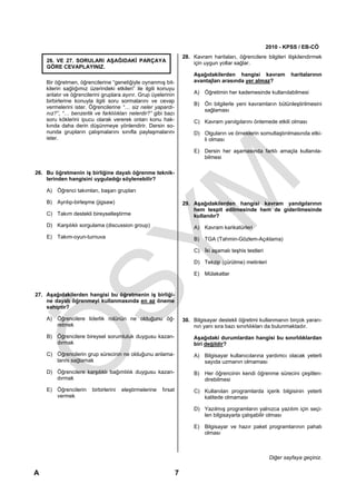 2010 - KPSS / EB-CÖ
                                                                      28. Kavram haritaları, öğrencilere bilgileri ilişkilendirmek
    26. VE 27. SORULARI AŞAĞIDAKİ PARÇAYA                                 için uygun yollar sağlar.
    GÖRE CEVAPLAYINIZ.
                                                                          Aşağıdakilerden hangisi kavram             haritalarının
    Bir öğretmen, öğrencilerine “genetiğiyle oynanmış bit-                avantajları arasında yer almaz?
    kilerin sağlığımız üzerindeki etkileri” ile ilgili konuyu
    anlatır ve öğrencilerini gruplara ayırır. Grup üyelerinin             A) Öğretimin her kademesinde kullanılabilmesi
    birbirlerine konuyla ilgili soru sormalarını ve cevap
                                                                          B) Ön bilgilerle yeni kavramların bütünleştirilmesini
    vermelerini ister. Öğrencilerine “… siz neler yapardı-
                                                                             sağlaması
    nız?”, “… benzerlik ve farklılıkları nelerdir?” gibi bazı
    soru köklerini ipucu olarak vererek onları konu hak-                  C) Kavram yanılgılarını önlemede etkili olması
    kında daha derin düşünmeye yönlendirir. Dersin so-
    nunda grupların çalışmalarını sınıfla paylaşmalarını                  D) Olguların ve örneklerin somutlaştırılmasında etki-
    ister.                                                                   li olması

                                                                          E) Dersin her aşamasında farklı amaçla kullanıla-
                                                                             bilmesi

26. Bu öğretmenin iş birliğine dayalı öğrenme teknik-
    lerinden hangisini uyguladığı söylenebilir?

    A) Öğrenci takımları, başarı grupları

    B) Ayrılıp-birleşme (jigsaw)                                      29. Aşağıdakilerden hangisi kavram yanılgılarının
                                                                          hem tespit edilmesinde hem de giderilmesinde
    C) Takım destekli bireyselleştirme                                    kullanılır?
    D) Karşılıklı sorgulama (discussion group)                            A) Kavram karikatürleri
    E) Takım-oyun-turnuva                                                 B) TGA (Tahmin-Gözlem-Açıklama)

                                                                          C) İki aşamalı teşhis testleri

                                                                          D) Tekzip (çürütme) metinleri

                                                                          E) Mülakatlar


27. Aşağıdakilerden hangisi bu öğretmenin iş birliği-
    ne dayalı öğrenmeyi kullanmasında en az öneme
    sahiptir?

    A) Öğrencilere liderlik rolünün ne olduğunu öğ-                   30. Bilgisayar destekli öğretimi kullanmanın birçok yararı-
       retmek                                                             nın yanı sıra bazı sınırlılıkları da bulunmaktadır.
    B) Öğrencilere bireysel sorumluluk duygusu kazan-                     Aşağıdaki durumlardan hangisi bu sınırlılıklardan
       dırmak                                                             biri değildir?
    C) Öğrencilerin grup sürecinin ne olduğunu anlama-                    A) Bilgisayar kullanıcılarına yardımcı olacak yeterli
       larını sağlamak                                                       sayıda uzmanın olmaması
    D) Öğrencilere karşılıklı bağımlılık duygusu kazan-                   B) Her öğrencinin kendi öğrenme sürecini çeşitlen-
       dırmak                                                                direbilmesi
    E) Öğrencilerin     birbirlerini   eleştirmelerine   fırsat           C) Kullanılan programlarda içerik bilgisinin yeterli
       vermek                                                                kalitede olmaması

                                                                          D) Yazılmış programların yalnızca yazılım için seçi-
                                                                             len bilgisayarla çalışabilir olması

                                                                          E) Bilgisayar ve hazır paket programlarının pahalı
                                                                             olması



                                                                                                            Diğer sayfaya geçiniz.

A                                                                 7
 