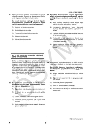 2010 - KPSS / EB-CÖ
31. Bilgisayar destekli öğretimin amaçlarından biri gerçek         33. Aşağıdaki davranışlardan hangisi, öğrencilerin
    hayattaki olayların kontrollü bir şekilde temsil edilme-           ezbere dayalı öğrenmelerinde payı büyük olan ön-
    sinde bilgisayar teknolojilerini kullanmaktır.                     ceki öğretmenin sergilemiş olabileceği bir davra-
                                                                       nıştır?
    Bu amaçla dersinde bilgisayar destekli öğretim
    programlarından yararlanmak isteyen bir öğret-                     A) Ağaç türlerinin işleneceği derse değişik ağaç
    men için aşağıdakilerden hangisi en uygundur?                         yaprağı örnekleri getirmelerini istemek

    A) Alıştırma ve tekrar programları                                 B) Hidroelektrik santrallerinin çevre üzerindeki
                                                                          olumsuz etkilerine dair araştırma yapmalarını is-
    B) Birebir öğretim programları                                        temek
    C) Problem çözmeye yönelik programlar                              C) Çernobil kazasının toplumsal etkilerine dair grup
                                                                          tartışması yaptırmak
    D) Benzetim programları
                                                                       D) Yenilenebilir enerji kaynaklarının önemi konu-
    E) Kelime işlemci programlar                                          sunda ders kitabından faydalanarak bir ödev ha-
                                                                          zırlamalarını istemek

                                                                       E) Sağlıklı beslenme konusu işlenirken çevrelerin-
                                                                          deki insanların beslenmeleriyle ilgili gözlem yap-
                                                                          tırmak




    32. VE 33. SORULARI AŞAĞIDAKİ PARÇAYA
    GÖRE CEVAPLAYINIZ.

    Bir fen ve teknoloji öğretmeni yıl ortasında göreve
    başladığı okulda, öğrencilerinin bu dersle ilişkili gün-       34. Bir öğretmen öğrencilerine verdiği bir metni sırasıyla
    lük yaşam problemlerinin çözümüne ilişkin öz-yeterlik              maç haberi, dedikodu ve ninni gibi okumalarını ister.
    algılarının çok düşük olduğunu tespit eder. Bu neden-
    le öncelikle öğrenci ürün dosyalarını inceler ve öğren-            Bu etkinlikle öğretmen öğrencilerde aşağıdakiler-
    cilerle görüşmeler yapar. Bunların sonucunda sene                  den hangisinin gerçekleştirilmesinde en az katkı
    başından bu yana dersin ezbere dayalı yapılmış oldu-               sağlar?
    ğunu, öğrenilenlerle günlük yaşam arasında da bağ-
    lantının iyi kurulmadığını öğrenir.                                A) Amaca ulaşmada kendilerine özgü yol belirle-
                                                                          mede

                                                                       B) Öğrenilenlerin yaşamlarında ne işe yarayacağını
                                                                          fark etmede

32. Bu öğretmenin öğrencilerdeki öz-yeterlik algısını                  C) Yaratıcılık yetilerini geliştirmede
    yükseltmek için öncelikle aşağıdakilerden hangi-
    sini yapması daha etkili olur?                                     D) Mimik ve jestlerini etkili kullanmada

    A) Öğrencilerin ürün dosyalarını ayrıntılı incelemesi              E) Hızlı okuma ve okuduğunu anlama becerilerini
                                                                          geliştirmede
    B) Bir önceki fen ve teknoloji öğretmeniyle görüş-
       mesi

    C) Gösteri yönteminin kullanımına ağırlık vermesi

    D) Derslerde günlük yaşamdan çok sayıda örnek
       vermesi

    E) Basit örneklerle öğrencilerde başarılı olma duy-
       gusunu geliştirmesi




                                                                                                        Diğer sayfaya geçiniz.

A                                                              8
 