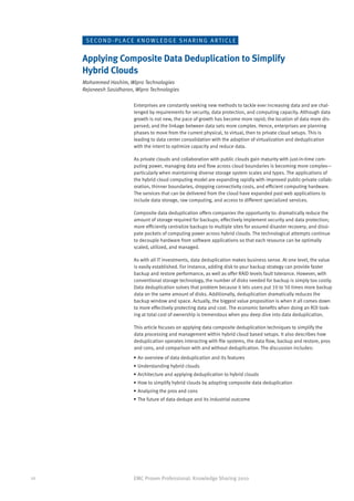 SECO N D - P L A CE K N OW L E D G E S H A R I N G A RT I C L E


     Applying Composite Data Deduplication to Simplify
     Hybrid Clouds
     Mohammed Hashim, Wipro Technologies
     Rejaneesh Sasidharan, Wipro Technologies

                          Enterprises are constantly seeking new methods to tackle ever increasing data and are chal-
                          lenged by requirements for security, data protection, and computing capacity. Although data
                          growth is not new, the pace of growth has become more rapid; the location of data more dis-
                          persed; and the linkage between data sets more complex. Hence, enterprises are planning
                          phases to move from the current physical, to virtual, then to private cloud setups. This is
                          leading to data center consolidation with the adoption of virtualization and deduplication
                          with the intent to optimize capacity and reduce data.

                          As private clouds and collaboration with public clouds gain maturity with just-in-time com-
                          puting power, managing data and flow across cloud boundaries is becoming more complex—
                          particularly when maintaining diverse storage system scales and types. The applications of
                          the hybrid cloud computing model are expanding rapidly with improved public-private collab-
                          oration, thinner boundaries, dropping connectivity costs, and efficient computing hardware.
                          The services that can be delivered from the cloud have expanded past web applications to
                          include data storage, raw computing, and access to different specialized services.

                          Composite data deduplication offers companies the opportunity to: dramatically reduce the
                          amount of storage required for backups; effectively implement security and data protection;
                          more efficiently centralize backups to multiple sites for assured disaster recovery; and dissi-
                          pate pockets of computing power across hybrid clouds. The technological attempts continue
                          to decouple hardware from software applications so that each resource can be optimally
                          scaled, utilized, and managed.

                          As with all IT investments, data deduplication makes business sense. At one level, the value
                          is easily established. For instance, adding disk to your backup strategy can provide faster
                          backup and restore performance, as well as offer RAID levels fault tolerance. However, with
                          conventional storage technology, the number of disks needed for backup is simply too costly.
                          Data deduplication solves that problem because it lets users put 10 to 50 times more backup
                          data on the same amount of disks. Additionally, deduplication dramatically reduces the
                          backup window and space. Actually, the biggest value proposition is when it all comes down
                          to more effectively protecting data and cost. The economic benefits when doing an ROI look-
                          ing at total cost of ownership is tremendous when you deep dive into data deduplication.

                          This article focuses on applying data composite deduplication techniques to simplify the
                          data processing and management within hybrid cloud based setups. It also describes how
                          deduplication operates interacting with file systems, the data flow, backup and restore, pros
                          and cons, and comparison with and without deduplication. The discussion includes:
                          •	An overview of data deduplication and its features
                          •	Understanding hybrid clouds
                          •	Architecture and applying deduplication to hybrid clouds
                          •	How to simplify hybrid clouds by adopting composite data deduplication
                          •	Analyzing the pros and cons
                          •	The future of data dedupe and its industrial outcome




10                        EMC Proven Professional: Knowledge Sharing 2010
 
