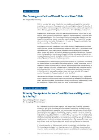 BEST OF SKILLS


     The Convergence Factor—When IT Service Silos Collide
     Ben Dingley, EMC Consulting

                           With the advent of data center virtualization and cloud computing, a lot has been written
                           regarding the convergence of storage, server, and networking technologies. The blending of
                           these core data center technologies into one homogenous mixing pot means IT departments
                           will be able to supply computing requirements as an on-demand, highly available service.

                           However, there is the collision course this new computing utopia has created from the per-
                           spective of the traditional IT support team. Previously, discussions around combining SANs
                           with data networks using Fibre Channel over Ethernet technology have alluded to how this
                           may affect the traditional support model. But now with VMware®, Cisco, and EMC amongst
                           others, combining to virtualize the data center, the scope for IT support consolidation has
                           rapidly increased and changed almost overnight.

                           Many organizations have some form of virtual server infrastructure within their data center,
                           and up until now this has not fundamentally changed the way in which IT departments have
                           provided support. This is now changing. When we virtualize the data center converging
                           server, storage, and network technologies, we are also converging the traditional IT support
                           model. Having dedicated lines of support for each individual technology, each with its own
                           manager, budget, and agenda can lead to inefficiencies in overall functionality, performance,
                           and configuration of the newly virtualized data center.

                           There are examples of the existing IT support model hindering the full potential and limiting
                           the benefits of what the virtual data center private cloud can achieve. For example, in place
                           upgrades of VMware Infrastructure 3 to vSphere™ without proper review and the creation of
                           a strategic roadmap is destined to fall well short of the promised cloud computing benefits.
                           Critically, unless all of the core components are included as part of a virtual infrastructure
                           review, the strategic roadmap for creating a virtual data center cannot be defined, and
                           required changes to the IT support model will not be identified.

                           This article examines what considerations are needed for changing the way IT departments
                           restructure their support models for the virtual data center age. New ways of thinking about
                           how IT service support areas should interact, and key considerations when defining a strate-
                           gic vision for the IT support of the virtual data center are discussed in depth.



      B E S T O F C O N S O L I D AT I O N


     Growing Storage Area Network Consolidation and Migration:
     Is it for You?
     Sejal Joshi, Large Telecom Company
     Ken Guest, Large Telecom Company

                           For IT managers, consolidation and migration have become one of the most routine and
                           challenging facts of life. Technology refreshes, mergers/acquisitions, bandwidth require-
                           ments, data classification, availability, ease of access, and cost savings are all major drivers
                           for consolidation and migration. Consolidating resources is usually a key factor in lowering
                           total cost of ownership (TCO), as well as simplifying the IT environment, which is as complex
                           as it gets. Consolidation makes good business sense. We will explain how to simplify the IT
                           storage area network (SAN) infrastructure and reduce operating costs through consolidation
                           and migration. It can help your company dramatically reduce high maintenance costs, more
                           fully utilize IT assets, and improve the quality of services that IT offers to the enterprise.

                           IT Infrastructure relies on SAN solutions to provide accessibility to critical business data.
                           The increasing complexity and ever changing requirements of SAN and storage solutions
                           drives the need to consolidate SAN islands. However, consolidation for consolidation’s sake


12                         EMC Proven Professional: Knowledge Sharing 2010
 