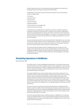 Another important outcome is the reduced backup window realized by the improved net
                        throughput, therefore meeting the recovery-time objective (RTO).

                        The following are some of the important components that play a major role during data
                        transfer on storage nodes:
                    •	CPU speed
                    •	Number of CPUs
                    •	Disk utilization
                    •	System bus speed
                    •	Network bandwidth
                    •	Physical memory on the storage node
                    •	Fibre Channel (FC) connectivity

                        The response time on storage nodes is impacted if any of these underlying components
                        exceed their manufacturer’s rated capacity. For example, if the incoming or outgoing data
                        exceeds the rated Gigabit Ethernet capacity, there will be contention for read or write opera-
                        tions. This will result in lower device throughput. In such cases, it is necessary to have a load
                        sharing mechanism to improve the data transfer rate. Configuring multiple NICs is one solu-
                        tion to this problem.

                        Industry standard benchmarks have demonstrated that with a GigE network, you can achieve
                        up to 90 percent of NIC utilization, which is approximately 90–110 MB/s. If a dual NIC setup
                        is used on the storage node, you can expect up to 180 percent of increased NIC utilization.
                        This will increase the backup speed and reduce the backup window.

                        This article describes the detailed steps for configuring more than one NIC port on the
                        storage node to transfer data. We also present recommendations and best practices when
                        configuring a NetWorker storage node with multiple NICs. By following these simple steps
                        and guidelines, you can achieve increased backup and recovery throughput to help reduce
                        the backup window size.



Scheduling Operations in NetWorker
Aaron Kleinsmith, EMC

                        As an EMC instructor, I meet many NetWorker administrators in my education classes every
                        week and find that many of them struggle to find the correct configuration to meet their orga-
                        nization’s backup requirements. There are strategies used by professional services and cus-
                        tomers to work around limitations related to scheduling, but I have not seen many of these
                        documented for general consumption.

                        For example, NetWorker uses a Group setting to define a start time for a backup of one or
                        more backup clients. A typical Group will start a backup of these backup clients once a day;
                        that was a typical requirement when NetWorker was first designed 20 years ago. More
                        recently, customers are required to back up data either more frequently (every hour) or less
                        frequently (once a month). New requirements such as Sarbanes-Oxley in the United States
                        and similar technology-driven laws in other countries are requiring reconfiguration of existing
                        backup environments as well. NetWorker was not originally designed to handle some of these
                        requirements.

                        The type of data and the requirements for protecting that data have changed greatly over
                        the years as well. The addition of new media types for storing back up data such as disk and
                        virtual tape libraries have also changed the way NetWorker administrators schedule backups.
                        Cloning and staging operations are used more frequently since the number of devices avail-
                        able for these operations has increased.

                        This article describes different ways to schedule operations in NetWorker such as backups,
                        cloning, and staging operations. It also includes alternative methods and best practices for
                        scheduling backups, and cloning and staging operations in NetWorker that are used to meet
                        specific business requirements.



                        EMC Proven Professional: Knowledge Sharing 2010                                                 17
 