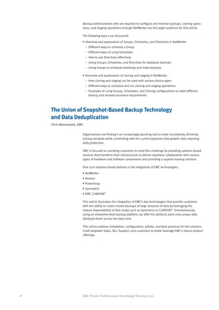 Backup administrators who are required to configure and monitor backups, cloning opera-
                         tions, and staging operations through NetWorker are the target audience for this article.

                         The following topics are discussed:
                         •	Overview and explanation of Groups, Schedules, and Directives in NetWorker
                         	 –	 Different ways to schedule a Group
                         	 –	 Different ways of using Schedules
                         	 –	 How to use Directives effectively
                         	 –	 Using Groups, Schedules, and Directives for database backups
                         	 –	 Using Groups to schedule bootstrap and index backups

                         •	Overview and explanation of cloning and staging in NetWorker
                         	 –	 How cloning and staging can be used with various device types
                         	 –	 Different ways to schedule and run cloning and staging operations
                         	 –	
                             Examples of using Groups, Schedules, and Cloning configurations to meet different
                             backup and recovery business requirements



     The Union of Snapshot-Based Backup Technology
     and Data Deduplication
     Chris Mavromatis, EMC

                         Organizations are finding it an increasingly daunting task to meet consistently shrinking
                         backup windows while contending with the current explosive data growth rates requiring
                         daily protection.

                         EMC is focused on assisting customers to meet this challenge by providing solution-based
                         services that transform their infrastructure to deliver seamless collaboration with various
                         types of hardware and software components and providing a superior backup solution.

                         One such solution-based delivery is the integration of EMC technologies:
                         •	NetWorker
                         •	Avamar
                         •	PowerSnap
                         •	Symmetrix
                         •	EMC CLARiiON®

                         This article illustrates the integration of EMC’s key technologies that provide customers
                         with the ability to create instant backups of large amounts of data by leveraging the
                         mature dependability of disk arrays such as Symmetrix or CLARiiON®. Simultaneously,
                         using an enterprise-level backup platform, we offer the ability to store only unique data
                         (deduplication) across the data zone.

                         This article outlines installation, configuration, pitfalls, and best practices for this solution.
                         It will empower Sales, SEs, Support, and customers to better leverage EMC’s robust product
                         offerings.




18                       EMC Proven Professional: Knowledge Sharing 2010
 