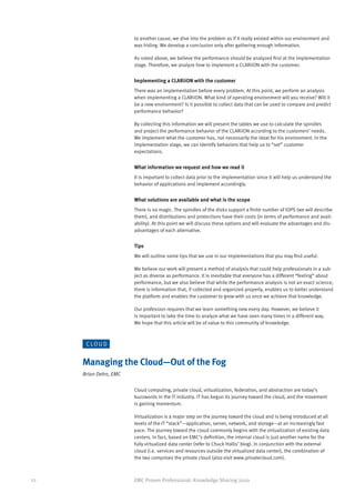 to another cause, we dive into the problem as if it really existed within our environment and
                       was hiding. We develop a conclusion only after gathering enough information.

                       As noted above, we believe the performance should be analyzed first at the implementation
                       stage. Therefore, we analyze how to implement a CLARiiON with the customer.


                       Implementing a CLARiiON with the customer
                       There was an implementation before every problem. At this point, we perform an analysis
                       when implementing a CLARiiON. What kind of operating environment will you receive? Will it
                       be a new environment? Is it possible to collect data that can be used to compare and predict
                       performance behavior?

                       By collecting this information we will present the tables we use to calculate the spindles
                       and project the performance behavior of the CLARiiON according to the customers’ needs.
                       We implement what the customer has, not necessarily the ideal for his environment. In the
                       implementation stage, we can identify behaviors that help us to “set” customer
                       expectations.


                       What information we request and how we read it
                       It is important to collect data prior to the implementation since it will help us understand the
                       behavior of applications and implement accordingly.


                       What solutions are available and what is the scope
                       There is no magic. The spindles of the disks support a finite number of IOPS (we will describe
                       them), and distributions and protections have their costs (in terms of performance and avail-
                       ability). At this point we will discuss these options and will evaluate the advantages and dis-
                       advantages of each alternative.


                       Tips
                       We will outline some tips that we use in our implementations that you may find useful.

                       We believe our work will present a method of analysis that could help professionals in a sub-
                       ject as diverse as performance. It is inevitable that everyone has a different “feeling” about
                       performance, but we also believe that while the performance analysis is not an exact science,
                       there is information that, if collected and organized properly, enables us to better understand
                       the platform and enables the customer to grow with us once we achieve that knowledge.

                       Our profession requires that we learn something new every day. However, we believe it
                       is important to take the time to analyze what we have seen many times in a different way.
                       We hope that this article will be of value to this community of knowledge.



      C LO U D


     Managing the Cloud—Out of the Fog
     Brian Dehn, EMC

                       Cloud computing, private cloud, virtualization, federation, and abstraction are today’s
                       buzzwords in the IT industry. IT has begun its journey toward the cloud, and the movement
                       is gaining momentum.

                       Virtualization is a major step on the journey toward the cloud and is being introduced at all
                       levels of the IT “stack”—application, server, network, and storage—at an increasingly fast
                       pace. The journey toward the cloud commonly begins with the virtualization of existing data
                       centers. In fact, based on EMC’s definition, the internal cloud is just another name for the
                       fully virtualized data center (refer to Chuck Hollis’ blog). In conjunction with the external
                       cloud (i.e. services and resources outside the virtualized data center), the combination of
                       the two comprises the private cloud (also visit www.privatecloud.com).



22                     EMC Proven Professional: Knowledge Sharing 2010
 