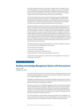 One of the challenges with clouds is that they are a “foggy” concept—intangible, hard to
                      corral, difficult to track, and ever changing. These characteristics result in an environment
                      that is more difficult to manage than ever before. Virtualization complicates the matter
                      because you can no longer walk up to an IT resource, reach out and touch it, and perform
                      whatever critical tasks are required to keep that resource in optimal shape.

                      In reality, automation (a key component of the virtualized data center) probably already
                      relocated that virtualized resource, possibly to a completely different area of the world.
                      Throw abstraction and federation into the mix, and the fog becomes as thick as pea soup.
                      The bottom line is: as the level of virtualization grows, the cloud becomes more difficult
                      to visualize and the ability to manage the cloud becomes all the more vital.

                      Adequate management solutions are frequently an afterthought occurring far into the jour-
                      ney. It is not uncommon for IT departments to evaluate and implement virtualization and
                      automation solutions with little or no thought as to how they will manage them. The expan-
                      sion of virtualization in a data center usually causes the need for management solutions to
                      become more obvious, usually as a result of painful incidents and problems. Lack of fore-
                      thought regarding a management solution frequently produces a hodgepodge of tools, simi-
                      lar to a collection of pieces from different jigsaw puzzles, from which you attempt in vain to
                      create a single picture. These tools may each be sufficient for managing specific IT resources,
                      but do not integrate with each other, provide a line of sight through the fog of the virtualized
                      data center, or allow management of IT from the perspective of the business or of the ser-
                      vices provided to end-user customers.

                      This article was written to emphasize the importance of a cohesive management solution in
                      a cloud environment. The following topics are discussed:
                      •	An overview of cloud computing
                      •	The nature of cloud management
                      •	Challenges associated with managing the cloud
                      •	Recommendations for choosing a cloud management solution set

                      The goal of this article is to help you understand why cloud management is critical and to
                      help you get “out of the fog.”



 CO N T E N T M A N A G E M E N T


Building a Knowledge Management System with Documentum
Kaiyin Hu, EMC
Hongfeng Sun, PATAC

                      This article describes best practices to architect and build a knowledge management system
                      with the Documentum platform. It is derived from a well-known automotive customer, but it
                      can be applied throughout other industries.

                      Knowledge has already become a key competitive advantage for large companies. There are
                      urgent requirements to build systems to manage these assets and make them easy to be cre-
                      ated, shared, identified, consolidated, and retained.

                      Let’s take a real example. In a knowledge management system, any document can be gener-
                      ated by collaboration among colleagues or different lines of business. The document goes
                      through a recommendation process. When reviewed and approved by knowledge experts
                      in specific areas, it becomes published knowledge that can be shared within the enterprise.
                      Comments or questions and answers can be attached to the published knowledge to assist
                      other workers needing this relevant information.

                      The most exciting point is that the workers may get inspired based on the knowledge in the
                      system, work for further inspections, and turn the knowledge into a company patent or other
                      intellectual property. It also supports the companies’ culture by calling for teamwork.




                      EMC Proven Professional: Knowledge Sharing 2010                                                 23
 