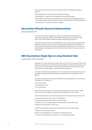 This article discusses the four functional models needed for knowledge management
                          systems:
                          •	Knowledge Center: to create, review, and publish knowledge
                          •	Knowledge Set: to organize the knowledge from several different views
                          •	Expert Base: to communicate with experts online and to perform knowledge evaluations,
                            for example, assign a grade or add comments and recommendations, reading materials, etc.
                          •	Personal Space: to manage draft-state knowledge



     Documentum Disaster Recovery Implementation
     Narsingarao Miriyala, EMC

                          In most of my enterprise engagements, clients ask about EMC recommendations for
                          Documentum application disaster recovery (DR). I have not found any document which
                          talks in-depth about different models for implementing DR for Documentum.

                          This article explains infrastructure requirements for successfully recovering a Documentum
                          application at a DR site. It also explains a few DR models with Symmetrix, CLARiiON, and
                          Centera storage and replication software like EMC SRDF® IP-Replicator etc. How clients can
                          have homogenous storage systems and still implement DR solutions for Documentum also
                          is explained.



     EMC Documentum Single Sign-on using Standard Tools
     Sander Hendriks, Informed Consulting

                          Single sign-on is every system user’s dream. Start up your PC in the morning and never worry
                          about your password for the rest of the day. All the applications will be informed of your iden-
                          tity securely, so they can authorize your for the data and functionality you need. Everyone
                          wins: the users, the applications, and the network security person.

                          The reason why Documentum applications in most organizations still display a login screen
                          the browser is started is because the technical implementation of single sign-on can be
                          difficult.

                          Documentum applications are usually implemented as web applications, so there are three
                          main parts in the architecture:
                          •	The user’s browser
                          •	The application server
                          •	The content server

                          The difficulty is in getting the user’s identity all the way from the user’s PC to the content
                          server in a secure way, leaving no opportunity for impersonation or other abuse.

                          This article describes ways of achieving single sign-on for Documentum applications using:
                          •	A specialized product, such as RSA, or CA SiteMinder
                          •	A third-party Kerberos implementation, offered by Solfit
                          •	Kerberos and a trust relation between the application and the content server
                          •	Kerberos all the way to the content server

                          To select which approach is best for you, we will discuss several design choices:
                          •	When to use a specialized product
                          •	What can be configured and customized in the application server
                          •	Content server authentication: using trust or an authentication plug-in




24                        EMC Proven Professional: Knowledge Sharing 2010
 