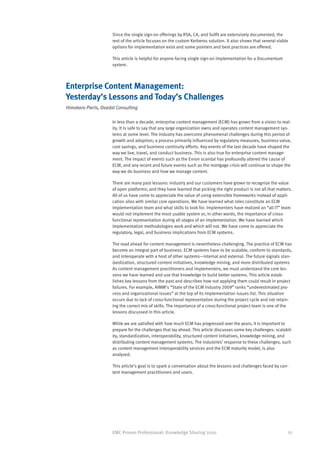 Since the single sign-on offerings by RSA, CA, and Solfit are extensively documented, the
                      rest of the article focuses on the custom Kerberos solution. It also shows that several viable
                      options for implementation exist and some pointers and best practices are offered.

                      This article is helpful for anyone facing single sign-on implementation for a Documentum
                      system.



Enterprise Content Management:
Yesterday’s Lessons and Today’s Challenges
Himakara Pieris, Daedal Consulting

                      In less than a decade, enterprise content management (ECM) has grown from a vision to real-
                      ity. It is safe to say that any large organization owns and operates content management sys-
                      tems at some level. The industry has overcome phenomenal challenges during this period of
                      growth and adoption; a process primarily influenced by regulatory measures, business value,
                      cost savings, and business continuity efforts. Key events of the last decade have shaped the
                      way we live, travel, and conduct business. This is also true for enterprise content manage-
                      ment. The impact of events such as the Enron scandal has profoundly altered the cause of
                      ECM, and any recent and future events such as the mortgage crisis will continue to shape the
                      way we do business and how we manage content.

                      There are many past lessons: industry and our customers have grown to recognize the value
                      of open platforms; and they have learned that picking the right product is not all that matters.
                      All of us have come to appreciate the value of using extensible frameworks instead of appli-
                      cation silos with similar core operations. We have learned what roles constitute an ECM
                      implementation team and what skills to look for. Implementers have realized an “all IT” team
                      would not implement the most usable system or, in other words, the importance of cross-
                      functional representation during all stages of an implementation. We have learned which
                      implementation methodologies work and which will not. We have come to appreciate the
                      regulatory, legal, and business implications from ECM systems.

                      The road ahead for content management is nevertheless challenging. The practice of ECM has
                      become an integral part of business. ECM systems have to be scalable, conform to standards,
                      and interoperate with a host of other systems—internal and external. The future signals stan-
                      dardization, structured content initiatives, knowledge mining, and more distributed systems
                      As content management practitioners and implementers, we must understand the core les-
                      sons we have learned and use that knowledge to build better systems. This article estab-
                      lishes key lessons from the past and describes how not applying them could result in project
                      failures. For example, AIMM’s “State of the ECM Industry 2009” ranks “underestimated pro-
                      cess and organizational issues” at the top of its implementation issues list. This situation
                      occurs due to lack of cross-functional representation during the project cycle and not retain-
                      ing the correct mix of skills. The importance of a cross-functional project team is one of the
                      lessons discussed in this article.

                      While we are satisfied with how much ECM has progressed over the years, it is important to
                      prepare for the challenges that lay ahead. This article discusses some key challenges: scalabil-
                      ity, standardization, interoperability, structured content initiatives, knowledge mining, and
                      distributing content management systems. The industries’ response to these challenges, such
                      as content management interoperability services and the ECM maturity model, is also
                      analyzed.

                      This article’s goal is to spark a conversation about the lessons and challenges faced by con-
                      tent management practitioners and users.




                      EMC Proven Professional: Knowledge Sharing 2010                                              25
 