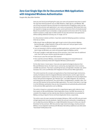 Zero-Cost Single Sign-On for Documentum Web Applications
with Integrated Windows Authentication
Fangjian Wu, Booz Allen Hamilton

                     Have you ever found yourself typing the same user name and password many times at work?
                     You may have heard buzzwords such as LDAP, Kerberos, single sign-on, and Webtop. Will
                     any of these buzzwords help you eliminate the embarrassment of forgetting, trying, and typ-
                     ing many Documentum web applications’ user names and passwords? What about when you
                     are required to change your passwords and you cannot synchronize them all simultaneously?
                     Would it be possible for you to remember a single password and be done with it? You may be
                     tasked to propose a single sign-on (SSO) solution for your Documentum web applications
                     without adding additional licensing cost. It’s tough, isn’t it?

                     As a Documentum solution architect, I have been asked the following questions numerous
                     times by our clients:
                     •	Why should I type my Windows login again to gain access to Documentum Webtop,
                       Records Manager, or Web Publisher if they are the same and I had just typed it when
                       I logged in to my Windows workstation?
                     •	I am not interested in SSO for multiple Java Web applications, and what is Java? I just don’t
                       want to type my Windows user name and password again for Webtop, period.
                     •	This year’s budget is really tight because of the recession, I don’t have room for additional
                       costs. Don’t tell me your solution would take weeks to implement.
                     •	How secure is your free and open SSO solution?
                     •	How could Documentum Webtop, a Java-based technology (and I know what Java is)
                       possibly be seamlessly linked with Integrated Windows authentication?

                     On the other hand, in recent years, I have also seen great technological advances from
                     Microsoft Windows Server, the Open Source community, Java Application Server vendors,
                     and EMC Documentum. That means something that was unimaginable is feasible now, which
                     translates into a zero-cost Windows SSO Integration for Documentum Web applications.

                     This article examines the concepts and applications of two ticket-based login mechanisms,
                     namely, the Kerberos ticket for Integrated Windows Authentication and the Login ticket for
                     Documentum Content Server. It explores key issues such as Windows IIS and Java Application
                     Server (Tomcat/OC4J) integration, get “Remote User”, and LDAP integration. By comparing
                     and linking these two mechanisms, this article offers a straightforward, complete, open, and
                     zero-cost SSO solution for Documentum Web applications. The result is that when a user logs
                     in to their Windows workstation they are also transparently and automatically authenticated
                     to Documentum Web applications such as Webtop.

                     This article is based on a real-world project for a large federal agency with collective input
                     from experts on Microsoft Windows, Oracle Application Server, and EMC Documentum. A
                     complete Visio diagram and two step-by-step reference implementations are provided for
                     Webtop running on Apache Tomcat and Oracle Application Server, respectively.

                     This article covers the open standard technologies (Kerberos, LDAP, and J2EE) only and meets
                     stringent government security standards. It gives the end-user community a compelling rea-
                     son to adopt Documentum Webtop as a single ECM platform because it niches out a key dif-
                     ferentiator for Documentum. With Documentum login ticket technology, only Documentum
                     Webtop can be integrated seamlessly with Windows SSO without additional cost while other
                     “Java-based” ECM products fail.




                     EMC Proven Professional: Knowledge Sharing 2010                                                  29
 