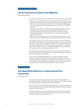 D AT A C E N T E R M I G R AT I O N


     The Art and Science of a Data Center Migration
     Michael Breshears, EMC

                             There are many reasons why CIOs are considering data center migrations and consolidations:
                           •	Through the course of doing business with mergers, acquisitions, and divestitures, many
                             organizations have found their IT organizations sprawled across multiple regions and data
                             centers, many containing a mixed set of infrastructure and technologies. The rising cost
                             and resource demands of managing multiple data centers is, to say the least, inefficient
                             and illogical.
                           •	According to Gartner research, “half of all data centers will need to overhaul their power
                             and cooling solutions within the next few years” (May 2007). With older facilities
                             approaching their limits of power, cooling, and floor space, organizations are being
                             confronted by the fact that it is not cost effective or, in some cases, even possible to
                             upgrade current facilities.
                           •	Efforts to become eco-friendly with “green” initiatives are driving organizations to make
                             substantial changes in the way they do business with regards to data center operations.

                             IT consolidation and data center relocation continue to emerge as primary IT initiatives for
                             organizations trying to reduce costs, improve operational efficiency, and meet their growing
                             service demands while striving to be better world citizens. Given the findings of the May
                             2007 Gartner research study, it is estimated that nearly three-quarters of the Global 1000
                             organizations will either need to move or significantly modify their data center operations
                             in the coming years. This is a tremendous opportunity for EMC.

                             EMC is well positioned to be the leading service provider in this space. Over the past five
                             years, EMC Consulting has focused extensively on developing methodologies for data center
                             migration, virtualization, and consolidation.

                             This article explains the methods that EMC uses to combine its portfolio of hardware,
                             software, and services to show how we have perfected the art and science around the
                             data center migration service offering. It is particularly useful to the EMC sales community
                             to help position this service offering within established accounts as well as opening doors
                             in prospective accounts where EMC has previously been unable to penetrate.



      R ECOV E R P O I N T


     Host-Based Write Splitting in a Solaris RecoverPoint
     Environment
     Arthur Johnson, EMC

                             This article discusses the theory of operations for write splitting and replication within a
                             RecoverPoint environment. Through this discussion, in-depth technical details on functional-
                             ity, planning and design, and implementation will be documented.

                             Business case examples for implementing different splitter types with RecoverPoint are also
                             discussed along with associated caveats, implementation details, and how the technology
                             operates at a fundamental level.

                             In dealing with some of the specific technical details contained in this article, readers will
                             gain a better understanding and appreciation for how the RecoverPoint product replicates
                             and works to protect users’ and customers’ data.




30                         EMC Proven Professional: Knowledge Sharing 2010
 