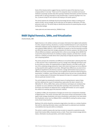 Some of the industry metrics suggest that you need to be aware of the data loss in your
                           company before it is too late. “Seven out of 10 companies rely on out-dated and insecure
                           methods to exchange sensitive data when passing it between themselves and their business
                           partners with 35 percent choosing to e-mail sensitive data, 35 percent sending it via a cou-
                           rier, 22 percent using FTP and 4 percent still relying on the postal system.”1

                           This article explores the challenges faced by technology decision makers in looking at all
                           aspects of data, not just storage, but the data that can be leaked on USB drives, FTP sites,
                           personal e-mails, etc. The article helps to identify best practices for protecting data and pre-
                           venting data leakage.

                           1
                               www.cyber-ark.com/news-events/pr_20080619.asp



     RAID! Digital Forensics, SANs, and Virtualization
     Charles Brooks, EMC

                           Digital forensics is the ability to retrieve and analyze information from digital media (whether
                           it is disk, computer memory, cell phones, or various handheld devices) in such a way that the
                           information obtained could be introduced as evidence in a court of law. As the use of storage
                           area networks (SANs) (either FC, iSCSI, or NAS) has increased, so has the necessity to quickly
                           and efficiently capture data from storage subsystems for forensic purposes. But there are sig-
                           nificant differences between capturing data from a direct access storage device (DASD) that
                           is part of the physical form factor of a desktop or laptop computer, and data that is actually
                           stored on a network-accessible device that is physically and logically separate from the end-
                           user computing platform.

                           This article presents the similarities and differences encountered when collecting data from
                           a “disk structure” that is implemented as part of a storage array. Although techniques used
                           for local disks are similar, the implementation of logical volumes in the SAN as well as the
                           size of the underlying storage abstraction means that certain techniques are not as effective
                           as they would be when applied to local disks. Although these differences can prove to be a
                           significant impediment to the forensics examiner, storage administrators have access to a
                           different set of tools and techniques that can be applied to the retrieval of data for forensics
                           examination. In addition, some of these tools enable actions that are now currently difficult,
                           such as creating copies of information that represent the state of a computer’s memory and
                           disk at a particular moment in time.

                           This article begins by reviewing the standard means of creating forensic copies of data,
                           and then addresses the issues of creating these copies when the data is stored in the
                           SAN (either FC, iSCSI, or NAS). Next, various anti-forensics techniques are considered that
                           an attacker can use to attempt to hide data when operating in this environment. Finally,
                           techniques and methods are addressed that a storage administrator can use to support
                           the creation of a working copy of this electronic material.

                           In addition to SANs, the virtualization of storage and servers has increased the complexity
                           of digital forensics. This article concludes with a discussion of tools and techniques as they
                           apply to both storage virtualization and server virtualization; particularly in the cases where
                           the virtualization server (such as VMware ESX) is using SANs for storing the various compo-
                           nents of each virtual machine.

                           Nothing in this article should be construed as legal advice, but rather as a review of options
                           that exist for collecting information about a possible breach to understand and remediate
                           vulnerabilities that may exist within an enterprise.

                           This article is useful to anyone who may have occasion to respond to a potential security
                           breach that involves SANs, virtualized servers, or both. These roles include storage adminis-
                           trators, information security specialists, and incident responders.




32                         EMC Proven Professional: Knowledge Sharing 2010
 