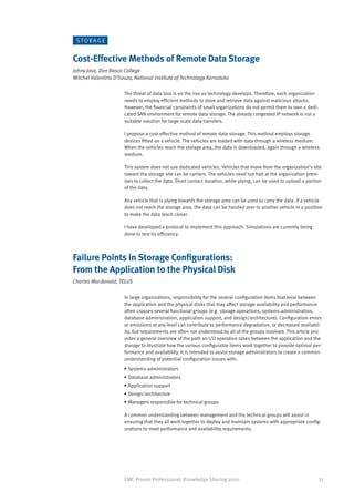 STORAGE


Cost-Effective Methods of Remote Data Storage
Johny Jose, Don Bosco College
Mitchel Valentina D’Souza, National Institute of Technology Karnataka

                      The threat of data loss is on the rise as technology develops. Therefore, each organization
                      needs to employ efficient methods to store and retrieve data against malicious attacks.
                      However, the financial constraints of small organizations do not permit them to own a dedi-
                      cated SAN environment for remote data storage. The already congested IP network is not a
                      suitable solution for large scale data transfers.

                      I propose a cost-effective method of remote data storage. This method employs storage
                      devices fitted on a vehicle. The vehicles are loaded with data through a wireless medium.
                      When the vehicles reach the storage area, the data is downloaded, again through a wireless
                      medium.

                      This system does not use dedicated vehicles. Vehicles that move from the organization’s site
                      toward the storage site can be carriers. The vehicles need not halt at the organization prem-
                      ises to collect the data. Short contact duration, while plying, can be used to upload a portion
                      of the data.

                      Any vehicle that is plying towards the storage area can be used to carry the data. If a vehicle
                      does not reach the storage area, the data can be handed over to another vehicle in a position
                      to make the data reach closer.

                      I have developed a protocol to implement this approach. Simulations are currently being
                      done to test its efficiency.



Failure Points in Storage Configurations:
From the Application to the Physical Disk
Charles Macdonald, TELUS

                      In large organizations, responsibility for the several configuration items that exist between
                      the application and the physical disks that may affect storage availability and performance
                      often crosses several functional groups (e.g. storage operations, systems administration,
                      database administration, application support, and design/architecture). Configuration errors
                      or omissions at any level can contribute to performance degradation, or decreased availabil-
                      ity, but requirements are often not understood by all of the groups involved. This article pro-
                      vides a general overview of the path an I/O operation takes between the application and the
                      storage to illustrate how the various configurable items work together to provide optimal per-
                      formance and availability. It is intended to assist storage administrators to create a common
                      understanding of potential configuration issues with:
                      •	Systems administrators
                      •	Database administrators
                      •	Application support
                      •	Design/architecture
                      •	Managers responsible for technical groups

                      A common understanding between management and the technical groups will assist in
                      ensuring that they all work together to deploy and maintain systems with appropriate config-
                      urations to meet performance and availability requirements.




                      EMC Proven Professional: Knowledge Sharing 2010                                               33
 