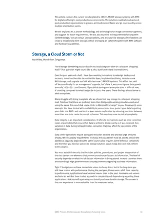 This article explores the current trends related to EMC CLARiiON storage systems with XPRI
                    for digital archiving in post-production environments. The solution enables broadcast and
                    post-production organizations to process archived content faster and go to air quickly across
                    multiple distribution points.

                    We will explore EMC’s proven methodology and technologies for image content management,
                    and support for future requirements. We will also examine the requirements for long-term
                    content storage, look at various storage options, and discuss how storage administrators can
                    create a reliable long-term storage archive leveraging an CLARiiON system with XPRI software
                    and hardware capabilities.



Storage, a Cloud Storm or Not
Roy Mikes, Mondriaan Zorggroep

                    “Isn’t storage something you can buy in you local computer store or a discount shopping
                    mall?” That question might sound like a joke, but I have heard it several times.

                    Over the past year and a half, I have been working intensively to redesign backup and
                    recovery, move inactive data to another tier layer, implement archiving, introduce new
                    NAS storage, and upgrade our SAN with two new CLARiiON systems. This effort has paid
                    off because finally it’s on management’s agenda. Let’s face it, we cannot ignore data growth
                    annually 2009–2011 and beyond. If you think storing your enterprise data is difficult now,
                    it’s nothing compared to what it might be in just a few years. These findings should serve to
                    alert enterprises.

                    Many struggle with trying to explain why we should not buy storage in a discount shopping
                    mall. Point out that there are probably more than 100 people working simultaneously and
                    using the same disks and disk space. Refer to Microsoft Exchange® or your fileserver(s) as an
                    example. You have to deal with availability to prevent data loss; protect your data by putting
                    your disks in a RAID; and use local or even remote replication by mirroring your data between
                    more than one data center in case of a disaster. This requires some technical complexity.

                    Data integrity is an important consideration. It refers to mechanisms such as error correction
                    codes or parity bits that ensure that data is written to disks exactly as it was received. Any
                    variation in data during retrieval implies corruption that may affect the operations of the
                    organization.

                    Data center operations require adequate resources to store and process large amounts
                    of data. When capacity requirements increase, the data center must be able to provide the
                    additional capacity. Expanding the same sources also requires some technical complexity
                    and therefore you need an advanced storage solution. Local cheap disks will not perform
                    to this degree.

                    You must establish security that includes policies, procedures, and proper integeration of
                    the data center core elements that prevent unauthorized access to information. The level of
                    security depends on what kind of data or information is being stored. In most countries there
                    are exceedingly high government security requirements regarding business information.

                    Tight IT budgets can achieve immediate solace in cheap disks, but in the long-term you
                    still have to deal with performance. During the past year, I have seen a shift from capacity
                    to performance. Applications have become heavier than in the past. Hardware and servers
                    are faster as well but there is also a growth in complexity and dependency regarding these
                    applications. Ask yourself again why you should purchase durable storage. The answer is
                    the user experience is more valuable than the measured value.




                    EMC Proven Professional: Knowledge Sharing 2010                                                35
 