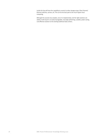inside this box will have the capability to connect to other storage arrays, Fibre Channel/
     Ethernet switches, servers, etc. This can be the best path to the much hyped cloud
     computing.

     Although this sounds very complex, once it is implemented, and the right solutions are
     added, it will result in an easily manageable, very high-performing, scalable, power saving,
     cost-effective solution to the existing traditional data centers.




38   EMC Proven Professional: Knowledge Sharing 2010
 