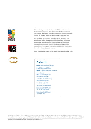 Information is your most valuable asset. EMC knows how to make
                                                                             that asset pay dividends—through integrated hardware, software,
                                                                             and services. We’ve been doing it for some of the greatest companies
                                                                             around the globe for almost 30 years—and we can do it for you.

                                                                             Our reputation for excellence doesn’t end there. Our world-class
                                                                             education is offered in every corner of the world; and EMC Proven
                                                                             Professional certification is the leading storage and information
                                                                             management certification program in the industry. It aligns our
                                                                             award-winning training with exams, letting you choose a certification
                                                                             in a variety of areas by role or interest.

                                                                             Want to learn more? Visit us on the web at http://education.EMC.com.




                                                                                    Contact Us
                                                                                    Online: http://education.EMC.com
                                                                                    E-mail: EdServices@EMC.com
                                                                                    Phone: 1-888-EMC-TRNG (888-362-8764)
                                                                                    International:
                                                                                    EMEA_Education@EMC.com
                                                                                    +44 208 758 6080 (UK)
                                                                                    +49 6196 4728 666 (Germany)
                                                                                    APEducation@EMC.com
                                                                                    +61 3 9212 6859 (ANZ)
                                                                                    +65 6333 6200 (South Asia)
                                                                                    Japan_Education@EMC.com
                                                                                    +81 3 3345 5900 (Japan)
                                                                                    Korea_Education@EMC.com
                                                                                    +82 22125 7503




EMC2, EMC, EMC Centera, EMC Proven, Avamar, CLARiiON, ControlCenter, Documentum, EmailXtender, FLARE, Invista, MirrorView, NetWorker, PowerSnap, SnapView, SRDF, Symmetrix, Symmetrix DMX, UltraFlex, and where
information lives are registered trademarks or trademarks of EMC Corporation in the United States and other countries. Data Domain is a registered trademark of Data Domain, Inc. RSA is a registered trademark of RSA Security,
Inc. VMware, VMware vSphere, and ESX are registered trademarks or trademarks of VMware, Inc. in the United States and other jurisdictions. All other trademarks used herein are the property of their respective owners.
© Copyright 2010 EMC Corporation. All rights reserved. Published in the USA. 5/10 Brochure H2771.7
 