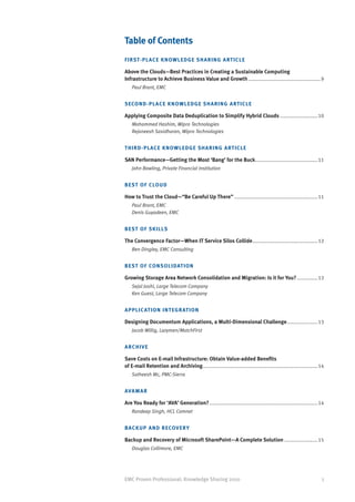 Table of Contents
F I R ST- P L ACE KNOWLEDGE SHARING ARTICLE

Above the Clouds—Best Practices in Creating a Sustainable Computing
Infrastructure to Achieve Business Value and Growth..................................................... 9
    Paul Brant, EMC


SECO N D - P LACE KNOWLEDGE SHARING ARTICLE

Applying Composite Data Deduplication to Simplify Hybrid Clouds............................10
    Mohammed Hashim, Wipro Technologies
    Rejaneesh Sasidharan, Wipro Technologies


T H I R D - P L ACE KNOWLEDGE SHARING ARTICLE

SAN Performance—Getting the Most ‘Bang’ for the Buck. ............................................11
    John Bowling, Private Financial Institution


B EST O F C LOUD

How to Trust the Cloud—“Be Careful Up There”.............................................................11
    Paul Brant, EMC
    Denis Guyadeen, EMC


B EST O F S KILLS

The Convergence Factor—When IT Service Silos Collide................................................12
    Ben Dingley, EMC Consulting


B EST O F CONSOLIDATION

Growing Storage Area Network Consolidation and Migration: Is it for You?................12
    Sejal Joshi, Large Telecom Company
    Ken Guest, Large Telecom Company


A P P L I C AT ION INTEGRATION

Designing Documentum Applications, a Multi-Dimensional Challenge.......................13
    Jacob Willig, Lazymen/MatchFirst


ARCHIVE

Save Costs on E-mail Infrastructure: Obtain Value-added Benefits
of E-mail Retention and Archiving...................................................................................14
    Satheesh Mc, PMC-Sierra


AVA M A R

Are You Ready for ‘AVA’ Generation?...............................................................................14
    Randeep Singh, HCL Comnet


BAC K U P A ND RECOVERY

Backup and Recovery of Microsoft SharePoint—A Complete Solution.........................15
    Douglas Collimore, EMC




EMC Proven Professional: Knowledge Sharing 2010                                                                     5
 