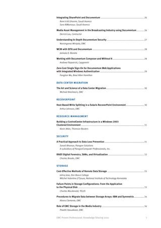 Integrating SharePoint and Documentum......................................................................26
    Rami A Al Ghanim, Saudi Aramco
    Sara AlMansour, Saudi Aramco

Media Asset Management in the Broadcasting Industry using Documentum.............26
    Derrick Lau, Contractor

Understanding In-Depth Documentum Security............................................................27
    Narsingarao Miriyala, EMC

WCM with DITA and Documentum...................................................................................28
    Jaimala D. Bondre

Working with Documentum Composer and Without It...................................................28
    Andrew Fitzpatrick, Capgemini

Zero-Cost Single Sign-On for Documentum Web Applications
with Integrated Windows Authentication.......................................................................29
    Fangjian Wu, Booz Allen Hamilton


DATA CE N TER MIGRATION

The Art and Science of a Data Center Migration.............................................................30
    Michael Breshears, EMC


R ECOV E R P OINT

Host-Based Write Splitting in a Solaris RecoverPoint Environment. ............................30
    Arthur Johnson, EMC


R ES O U R CE MANAGEMENT

Building a ControlCenter Infrastructure in a Windows 2003
Clustered Environment.....................................................................................................31
    Kevin Atkin, Thomson Reuters


SECU R I TY

A Practical Approach to Data Loss Prevention................................................................31
    Sonali Bhavsar, Paragon Solutions
    A subsidiary of ParagonComputer Professionals, Inc.

RAID! Digital Forensics, SANs, and Virtualization..........................................................32
    Charles Brooks, EMC


STO R A G E

Cost-Effective Methods of Remote Data Storage ...........................................................33
    Johny Jose, Don Bosco College
    Mitchel Valentina D’Souza, National Institute of Technology Karnataka

Failure Points in Storage Configurations: From the Application
to the Physical Disk..........................................................................................................33
    Charles Macdonald, TELUS

Procedures to Migrate Data between Storage Arrays: IBM and Symmetrix.................34
    Alvaro Clemente, EMC

Role of EMC Storage in the Media Industry....................................................................34
    Preethi Vasudevan, EMC


EMC Proven Professional: Knowledge Sharing 2010                                                                               7
 