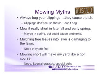 Mowing Myths
•  Always bag your clippings….they cause thatch.
   –  Clippings don’t cause thatch…don’t bag.
•  Mow it really short in late fall and early spring.
   –  Maybe in spring, but could cause problems.
•  Mulching tree leaves into lawn is damaging to
   the lawn.
   –  Nope they are fine.
•  Mowing short will make my yard like a golf
   course.
   –  Nope. Special grasses, special soils
 