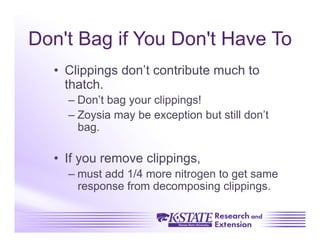 Don't Bag if You Don't Have To
  •  Clippings don’t contribute much to
     thatch.
    –  Don’t bag your clippings!
    –  Zoysia may be exception but still don’t
       bag.

  •  If you remove clippings,
    –  must add 1/4 more nitrogen to get same
       response from decomposing clippings.
 