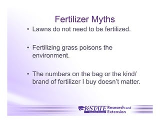 Fertilizer Myths
•  Lawns do not need to be fertilized.

•  Fertilizing grass poisons the
   environment.

•  The numbers on the bag or the kind/
   brand of fertilizer I buy doesn’t matter.
 