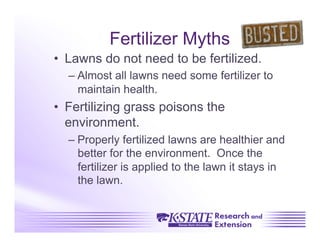 Fertilizer Myths
•  Lawns do not need to be fertilized.
  –  Almost all lawns need some fertilizer to
     maintain health.
•  Fertilizing grass poisons the
   environment.
  –  Properly fertilized lawns are healthier and
     better for the environment. Once the
     fertilizer is applied to the lawn it stays in
     the lawn.
 
