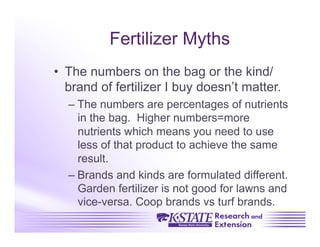 Fertilizer Myths
•  The numbers on the bag or the kind/
   brand of fertilizer I buy doesn’t matter.
  –  The numbers are percentages of nutrients
     in the bag. Higher numbers=more
     nutrients which means you need to use
     less of that product to achieve the same
     result.
  –  Brands and kinds are formulated different.
     Garden fertilizer is not good for lawns and
     vice-versa. Coop brands vs turf brands.
 