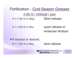 Fertilization - Cool Season Grasses
           3-5lb N / 1000sqft / year
  1-1.5lb N in Sept.     Slow-release

  1-1.5lb N in Nov.      quick release or
                          winterizer fertilizer

 If needed or desired,
  1-1.5lb N in May       slow release
 