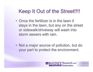 Keep It Out of the Street!!!!
•  Once the fertilizer is in the lawn it
   stays in the lawn, but any on the street
   or sidewalk/driveway will wash into
   storm sewers with rain.

•  Not a major source of pollution, but do
   your part to protect the environment.
 