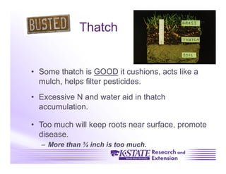 Thatch


•  Some thatch is GOOD it cushions, acts like a
   mulch, helps filter pesticides.
•  Excessive N and water aid in thatch
   accumulation.

•  Too much will keep roots near surface, promote
   disease.
  –  More than ¾ inch is too much.
 