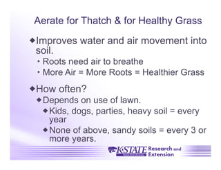 Aerate for Thatch & for Healthy Grass

 Improves water and air movement into
 soil.
  Roots need air to breathe
  More Air = More Roots = Healthier Grass
 How often?
  Depends on use of lawn.
   Kids, dogs, parties, heavy soil = every
    year
   None of above, sandy soils = every 3 or
    more years.
 