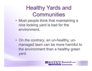 Healthy Yards and
        Communities
•  Most people think that maintaining a
   nice looking yard is bad for the
   environment.

•  On the contrary, an un-healthy, un-
   managed lawn can be more harmful to
   the environment than a healthy green
   yard.
 