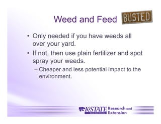 Weed and Feed
•  Only needed if you have weeds all
   over your yard.
•  If not, then use plain fertilizer and spot
   spray your weeds.
  –  Cheaper and less potential impact to the
     environment.
 