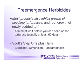 Preemergence Herbicides
 Most products also inhibit growth of
  seedling turfgrasses, and root growth of
  newly sodded turf.
    You must wait before you can seed or sod
     turfgrass (usually at least 60 days).


 Scott’s Step One plus Halts
    Barricade, Dimension, Pendamethalin
 