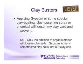 Clay Busters
•  Applying Gypsum or some special
   clay-busting, clay-loosening spray or
   chemical will loosen my clay yard and
   improve it.

  –  NO! Only the addition of organic matter
     will loosen clay soils. Gypsum loosens
     salt affected clay soils, not our clay soil.
 