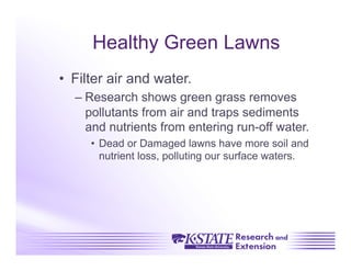 Healthy Green Lawns
•  Filter air and water.
  –  Research shows green grass removes
     pollutants from air and traps sediments
     and nutrients from entering run-off water.
     •  Dead or Damaged lawns have more soil and
        nutrient loss, polluting our surface waters.
 