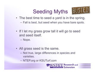 Seeding Myths
•  The best time to seed a yard is in the spring.
   –  Fall is best, but seed when you have bare spots.


•  If I let my grass grow tall it will go to seed
   and seed itself.
   –  Nope.


•  All grass seed is the same.
   –  Not true, large differences in species and
      varieties.
   –  NTEP.org or KSUTurf.com
 