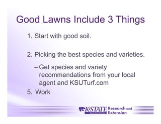Good Lawns Include 3 Things
  1.  Start with good soil.

  2.  Picking the best species and varieties.
      – Get species and variety
        recommendations from your local
        agent and KSUTurf.com
  5.  Work
 